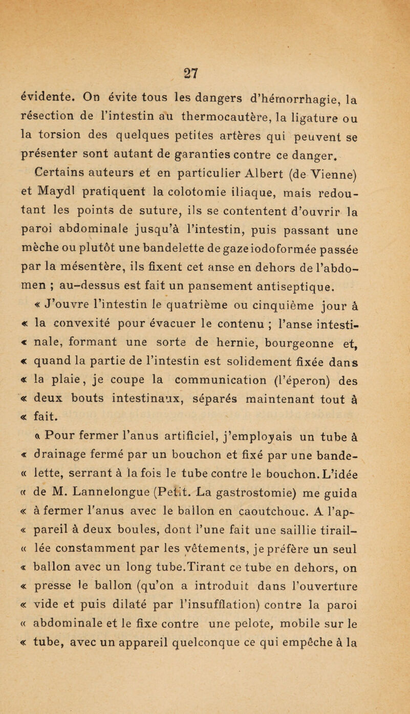 évidente. On évite tous les dangers d’hémorrhagie, la résection de l’intestin au thermocautère, la ligature ou la torsion des quelques petites artères qui peuvent se présenter sont autant de garanties contre ce danger. Certains auteurs et en particulier Albert (de Vienne) et Maydl pratiquent la colotomie iliaque, mais redou¬ tant les points de suture, ils se contentent d’ouvrir la paroi abdominale jusqu’à l’intestin, puis passant une mèche ou plutôt une bandelette de gaze iodoformée passée par la mésentère, ils fixent cet anse en dehors de l’abdo¬ men ; au-dessus est fait un pansement antiseptique. « J’ouvre l’intestin le quatrième ou cinquième jour à « la convexité pour évacuer le contenu ; l’anse intesti- « nale, formant une sorte de hernie, bourgeonne et, « quand la partie de l’intestin est solidement fixée dans « la plaie, je coupe la communication (l’éperon) des « deux bouts intestinaux, séparés maintenant tout à « fait. a Pour fermer l’anus artificiel, j’employais un tube à « drainage fermé par un bouchon et fixé par une bande- « lette, serrant à la fois le tube contre le bouchon. L’idée « de M. Lannelongue (Petit. La gastrostomie) me guida « à fermer l’anus avec le ballon en caoutchouc. A l’ap- « pareil à deux boules, dont l’une fait une saillie tirail— « lée constamment par les vêtements, je préfère un seul « ballon avec un long tube.Tirant ce tube en dehors, on « presse le ballon (qu’on a introduit dans l’ouverture « vide et puis dilaté par l’insufflation) contre la paroi « abdominale et le fixe contre une pelote, mobile sur le « tube, avec un appareil quelconque ce qui empêche à la