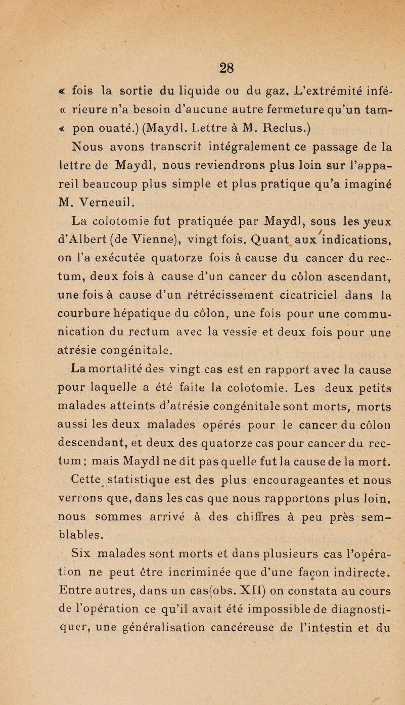 « fois la sortie du liquide ou du gaz. L’extrémité infé- « rieure n’a besoin d’aucune autre fermeture qu’un tam- « pon ouaté.) (Maydl. Lettre à M. Reclus.) Nous avons transcrit intégralement ce passage de la lettre de Maydl, nous reviendrons plus loin sur l’appa¬ reil beaucoup plus simple et plus pratique qu’a imaginé M. Verneuiî. La colotomie fut pratiquée par Maydl, sous les yeux d’Albert (de Vienne), vingt fois. Quant aux indications, on Fa exécutée quatorze fois à cause du cancer du rec¬ tum, deux fois à cause d’un cancer du côlon ascendant, une fois à cause d’un rétrécissement cicatriciel dans la courbure hépatique du côlon, une fois pour une commu¬ nication du rectum avec la vessie et deux fois pour une atrésie congénitale. La mortalité des vingt cas est en rapport avec la cause pour laquelle a été faite la colotomie. Les deux petits malades atteints d’atrésie congénitale sont morts, morts aussi les deux malades opérés pour le cancer du côlon descendant, et deux des quatorze cas pour cancer du rec¬ tum ; mais Maydl ne dit pas quelle fut la cause de la mort. Cette statistique est des plus encourageantes et nous verrons que, dans les cas que nous rapportons plus loin, nous sommes arrivé à des chiffres à peu près sem¬ blables. Six malades sont morts et dans plusieurs cas l’opéra¬ tion ne peut être incriminée que d’une façon indirecte. Entre autres, dans un casfobs. XII) on constata au cours de l’opération ce qu’il avait été impossible de diagnosti¬ quer, une généralisation cancéreuse de l’intestin et du