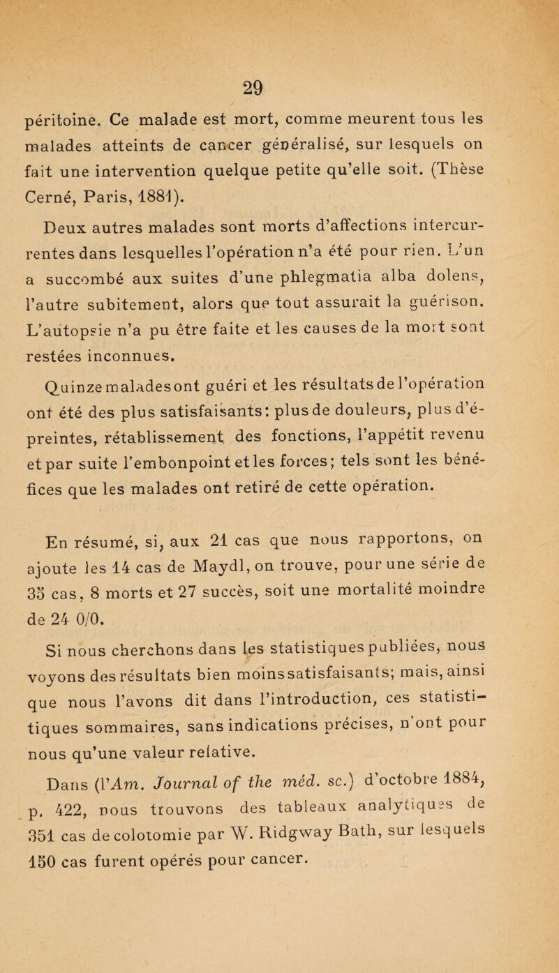 péritoine. Ce malade est mort, comme meurent tous les malades atteints de cancer généralisé, sur lesquels on fait une intervention quelque petite qu’elle soit. (Thèse Cerné, Paris, 1881). Deux autres malades sont morts d’affections intercur¬ rentes dans lesquelles l’opération n’a été pour rien. L’un a succombé aux suites d’une phlegmatia alba dolens, l’autre subitement, alors que tout assurait la guérison. L’autopsie n’a pu être faite et les causes de la mort sont restées inconnues. Quinze maladesont guéri et les résultats de l’opération ont été des plus satisfaisants: plusde douleurs, plusd’é- preintes, rétablissement des fonctions, l’appétit revenu et par suite l’embonpoint et les forces; tels sont les béné¬ fices que les malades ont retiré de cette opération. En résumé, si, aux 21 cas que nous rapportons, on ajoute les 14 cas de Maydl, on trouve, pour une séi ie de 35 cas, 8 morts et 27 succès, soit une mortalité moindre de 24 0/0. Si nous cherchons dans les statistiques publiées, nous voyons des résultats bien moins satisfaisants; mais, ainsi que nous l’avons dit dans l’introduction, ces statisti- tiques sommaires, sans indications précises, n ont pour nous qu’une valeur relative. Dans (YAm. Journal of the méd. sc.) d’octobre 1884, p, 422, nous trouvons des tableaux analytiques de 351 cas de colotomie par W. Ridgway Bath, sur lesquels 150 cas furent opérés pour cancer.