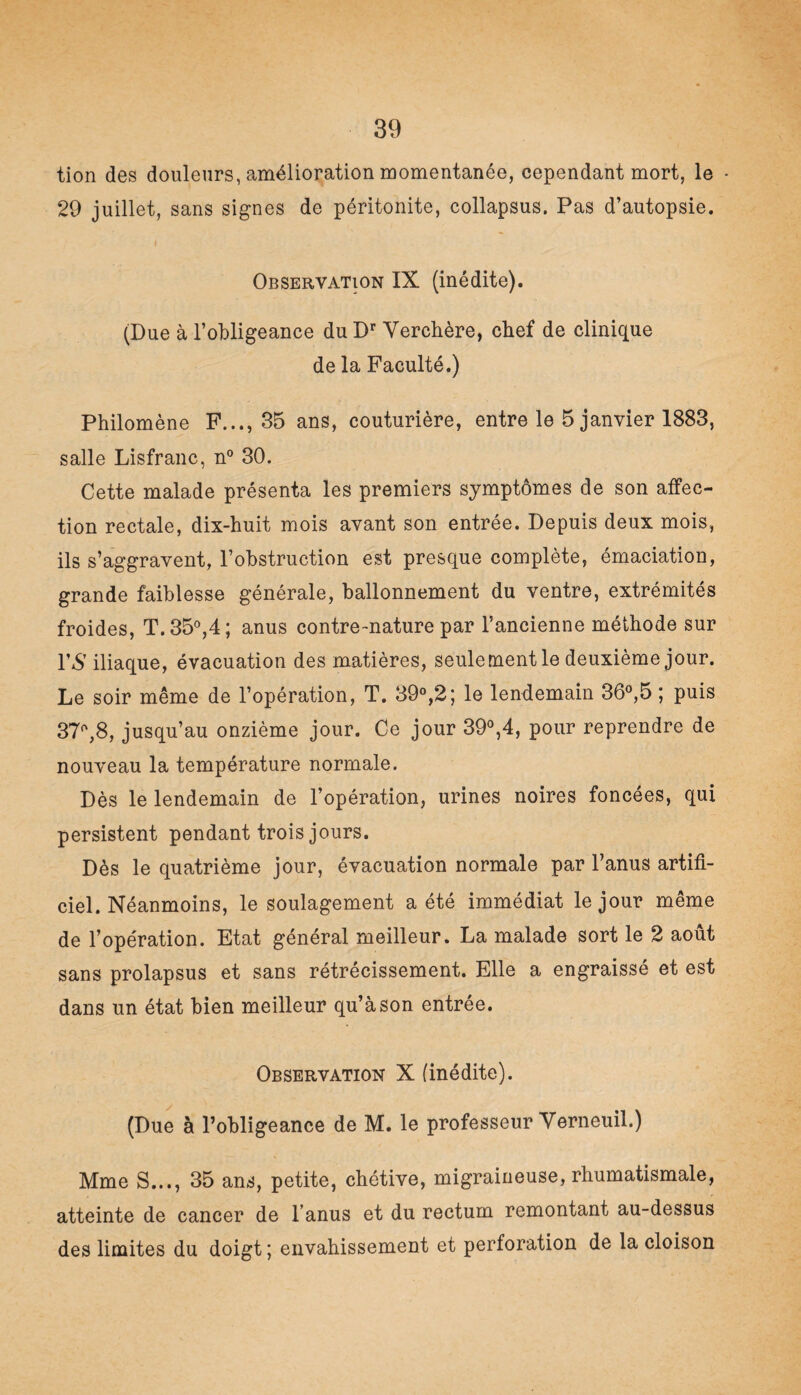 tion des douleurs, amélioration momentanée, cependant mort, le • 29 juillet, sans signes de péritonite, collapsus. Pas d’autopsie. Observation IX (inédite). (Due à l’obligeance du Dr Verchère, chef de clinique de la Faculté.) Philomène F..., 35 ans, couturière, entre le 5 janvier 1883, salle Lisfranc, n° 30. Cette malade présenta les premiers symptômes de son affec¬ tion rectale, dix-huit mois avant son entrée. Depuis deux mois, ils s’aggravent, l’obstruction est presque complète, émaciation, grande faiblesse générale, ballonnement du ventre, extrémités froides, T. 35°,4; anus contre-nature par l’ancienne méthode sur VS iliaque, évacuation des matières, seule ment le deuxième jour. Le soir même de l’opération, T. 39°,2; le lendemain 36°,5 ; puis 37°,8, jusqu’au onzième jour. Ce jour 39°,4, pour reprendre de nouveau la température normale. Dès le lendemain de l’opération, urines noires foncées, qui persistent pendant trois jours. Dès le quatrième jour, évacuation normale par l’anus artifi¬ ciel. Néanmoins, le soulagement a été immédiat le jour même de l’opération. Etat général meilleur. La malade sort le 2 août sans prolapsus et sans rétrécissement. Elle a engraissé et est dans un état bien meilleur qu’à son entrée. Observation X (inédite). (Due à l’obligeance de M. le professeur Yerneuil.) Mme S..., 35 ans, petite, chétive, migraineuse, rhumatismale, atteinte de cancer de l’anus et du rectum remontant au-dessus des limites du doigt ; envahissement et perforation de la cloison