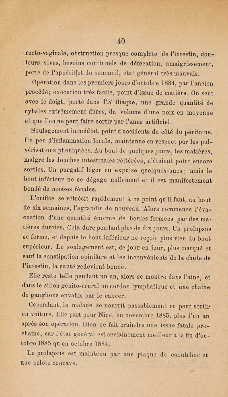 recto-vaginale, obstruction presque complète de l’intestin, dou¬ leurs vives, besoins continuels de défécation, amaigrissement, perte de l’appétitfet du sommeil, état général très mauvais. Opération dans les premiers jours d’octobre 1884, par l’ancien procédé; exécution très facile, point d’issue de matière. On sent avec le doigt, porté dans VS iliaque, une grande quantité de cybales extrêmement dures, du volume d’une noix en moyenne et que l’on ne peut faire sortir par l’anus artificiel. Soulagement immédiat, point d’accidents du côté du péritoine. Un peu d’inflammation locale, maintenue en respect par les pul¬ vérisations phéniquées. Au bout de quelques jours, les matières, malgré les douches intestinales réitérées, n’étaient point encore sorties. Un purgatif léger en expulse quelques-unes ; mais le bout inférieur ne se dégage nullement et il est manifestement bondé de masses fécales. L’orifice se rétrécit rapidement à ce point qu’il faut, au bout de six semaines, l’agrandir de nouveau. Alors commence l’éva¬ cuation d’une quantité énorme de boules formées par des ma¬ tières durcies. Cela dure pendant plus de dix jours. Un prolapsus se forme, et depuis le bout inférieur ne reçoit plus rien du bout supérieur. Le soulagement est, de jour en jour, plus marqué et sauf la constipation opiniâtre et les inconvénients de la chute de l’intestin, la santé redevient bonne. Elle reste telle pendant un an, alors se montre dans l’aine, et dans le sillon génito-crural un cordon lymphatique et une chaîne de ganglions envahis par le cancer. Cependant, la malade se nourrit passablement et peut sortir en voiture. Elle part pour Nice, en novembre 1885, plus d’un an après son opération. Rien ne fait craindre une issue fatale pro¬ chaine, car l’état général est certainement meilleur à la fin d’oc¬ tobre 1885 qu’en octobre 18S4. Le prolapsus est maintenu par une plaque de caoutchuc et une pelote concave.