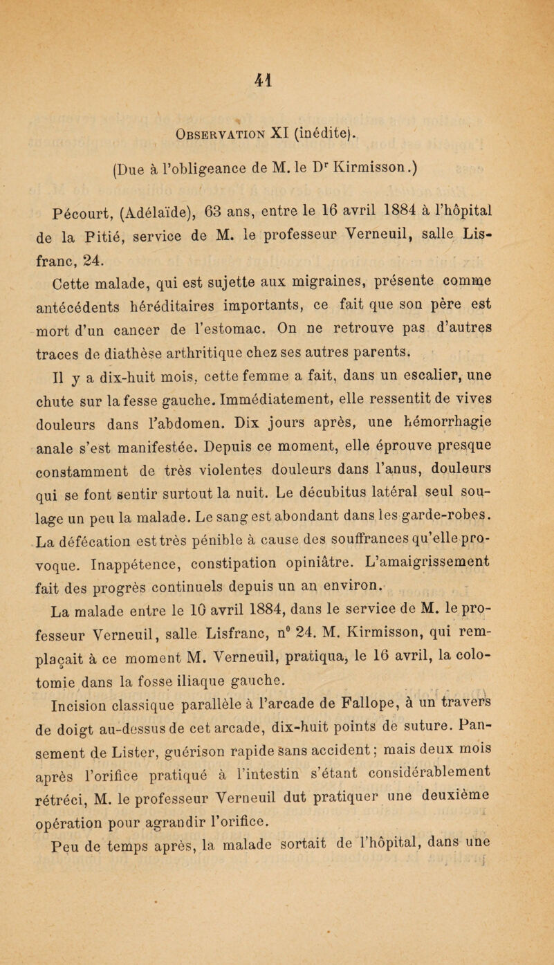 Observation XI (inédite). (Due à l’obligeance de M. le Dr Kirmisson.) Pécourt, (Adélaïde), 63 ans, entre le 16 avril 1884 à l’hôpital de la Pitié, service de M. le professeur Yerneuil, salle Lis- franc, 24. Cette malade, qui est sujette aux migraines, présente comme antécédents héréditaires importants, ce fait que son père est mort d’un cancer de l’estomac. On ne retrouve pas d’autres traces de diathèse arthritique chez ses autres parents. Il y a dix-huit mois, cette femme a fait, dans un escalier, une chute sur la fesse gauche. Immédiatement, elle ressentit de vives douleurs dans l'abdomen. Dix jours après, une hémorrhagie anale s’est manifestée. Depuis ce moment, elle éprouve presque constamment de très violentes douleurs dans l’anus, douleurs qui se font sentir surtout la nuit. Le décubitus latéral seul sou¬ lage un peu la malade. Le sang est abondant dans les garde-robes. La défécation est très pénible à cause des souffrances qu’elle pro¬ voque. Inappétence, constipation opiniâtre. L’amaigrissement fait des progrès continuels depuis un an environ. La malade entre le 10 avril 1884, dans le service de M. le pro¬ fesseur Verneuil, salle Lisfranc, n° 24. M. Kirmisson, qui rem¬ plaçait à ce moment M. Yerneuil, pratiqua, le 16 avril, la colo¬ tomie dans la fosse iliaque gauche. Incision classique parallèle à l’arcade de Fallope, à un travers de doigt au-dessus de cet arcade, dix-huit points de suture. Pan¬ sement de Lister, guérison rapide sans accident ; mais deux mois après l’orifice pratiqué à l’intestin s’étant considérablement rétréci, M. le professeur Yerneuil dut pratiquer une deuxième opération pour agrandir l’orifice. Peu de temps après, la malade sortait de 1 hôpital, dans une