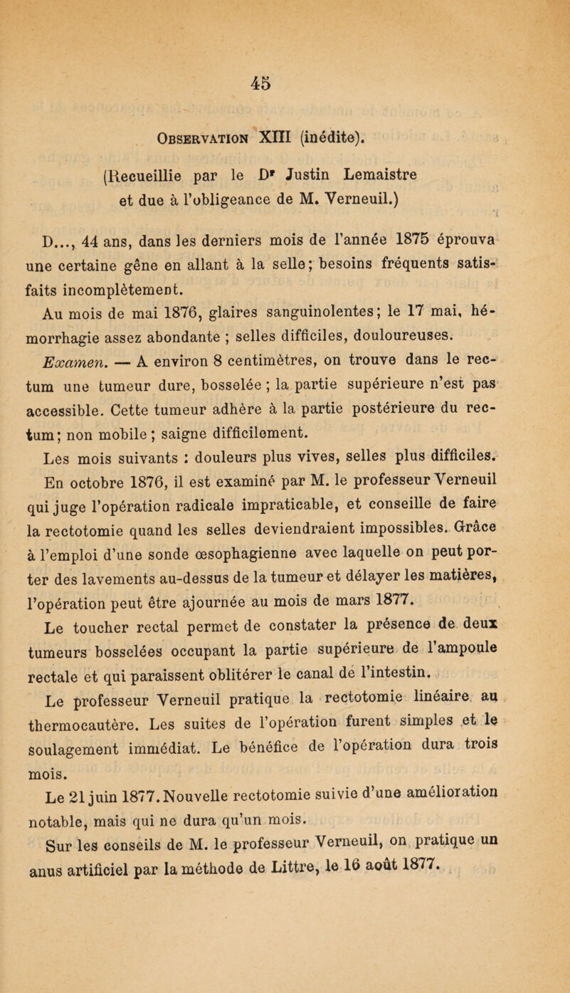 Observation XIÏI (inédite). (Recueillie par le Dr Justin Lemaistre et due à l’obligeance de M. Yerneuil.) iî D..., 44 ans, dans les derniers mois de l’année 1875 éprouva une certaine gêne en allant à la selle; besoins fréquents satis¬ faits incomplètement. Au mois de mai 1876, glaires sanguinolentes; le 17 mai, hé¬ morrhagie assez abondante ; selles difficiles, douloureuses. Examen. — A environ 8 centimètres, on trouve dans le rec¬ tum une tumeur dure, bosselée ; la partie supérieure n’est pas accessible. Cette tumeur adhère à la partie postérieure du rec¬ tum; non mobile; saigne difficilement. Les mois suivants : douleurs plus vives, selles plus difficiles. En octobre 1876, il est examiné par M. le professeur Yerneuil qui juge l’opération radicale impraticable, et conseille de faire la rectotomie quand les selles deviendraient impossibles. Grâce à l’emploi d’une sonde œsophagienne avec laquelle on peut por¬ ter des lavements au-dessus de la tumeur et délayer les matières, l’opération peut être ajournée au mois de mars 1877. Le toucher rectal permet de constater la présence de deux tumeurs bosselées occupant la partie supérieure de 1 ampoule rectale et qui paraissent oblitérer le canal de l’intestin. Le professeur Yerneuil pratique la rectotomie linéaire au thermocautère. Les suites de l’opération furent simples et le soulagement immédiat. Le bénéfice de l’opération dura trois mois. Le 21 juin 1877. Nouvelle rectotomie suivie d’une amélioration notable, mais qui ne dura qu’un mois. Sur les conseils de M. le professeur Verneuil, on pratique un anus artificiel par la méthode de Littré, le 16 août 1877.