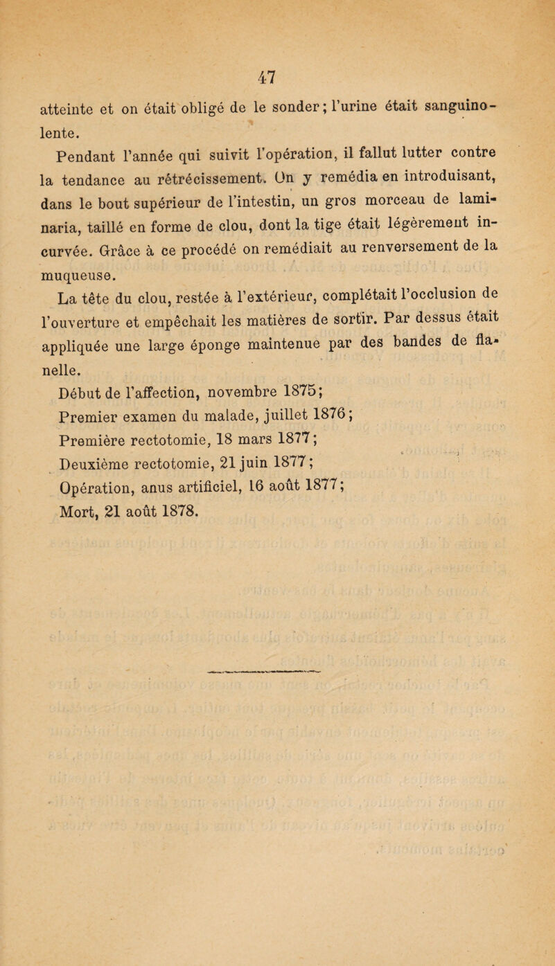 atteinte et on était obligé de le sonder ; l’urine était sanguino¬ lente. Pendant l’année qui suivit l’opération, il fallut lutter contre la tendance au rétrécissement. On y remédia en introduisant, dans le bout supérieur de l’intestin, un gros morceau de lami- naria, taillé en forme de clou, dont la tige était légèrement in¬ curvée. Grâce à ce procédé on remédiait au renversement de la muqueuse. La tête du clou, restée à l’extérieur, complétait l’occlusion de l’ouverture et empêchait les matières de sortir. Par dessus était appliquée une large éponge maintenue par des bandes de fia* , 4» ' - - , - . . . nelle. Début de l’affection, novembre 1875; Premier examen du malade, juillet 1876; Première rectotomie, 18 mars 1877 ; c - • • j Deuxième rectotomie, 21 juin 1877 ; Opération, anus artificiel, 16 août 1877 ; Mort, 21 août 1878.