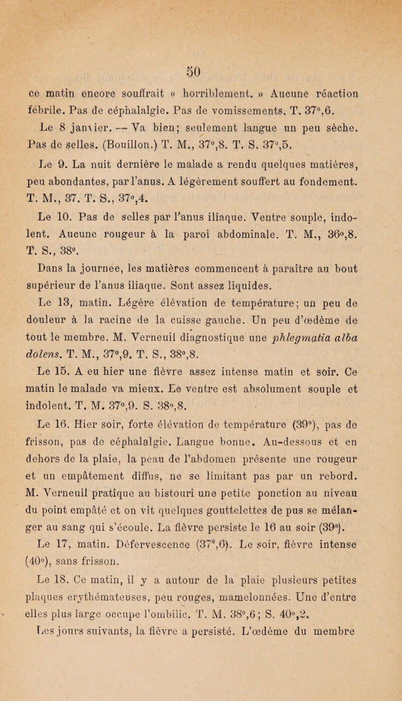 ce matin encore souffrait « horriblement. » Aucune réaction fébrile. Pas de céphalalgie. Pas de vomissements. T. 37°,6. Le 8 janvier.— Va bien; seulement langue un peu sèche. Pas de selles. (Bouillon.) T. M., 37°,8. T. S. 37°,5. Le 9. La nuit dernière le malade a rendu quelques matières, peu abondantes, par l’anus. A légèrement souffert au fondement. T. M., 37. T. S., 37o.4. Le 10. Pas de selles par l'anus iliaque. Ventre souple, indo¬ lent. Aucune rougeur à la paroi abdominale. T. M., 36°,8. T. S., 38°. Dans la journée, les matières commencent à paraître au bout supérieur de l’anus iliaque. Sont assez liquides. Le 13, matin. Légère élévation de température; un peu de douleur à la racine de la cuisse gauche. Un peu d’œdème de tout le membre. M. Verneuil diagnostique une 'phlegmatia alba dolens. T. M., 37°,9. T. S., 38°,8. Le 15. A eu hier une fièvre assez intense matin et soir. Ce matin le malade va mieux. Le ventre est absolument souple et indolent. T. M. 37°,9. S. 38°,8. Le 16. Hier soir, forte élévation de température (39°), pas de frisson, pas de céphalalgie. Langue bonne. Au-dessous et en dehors de la plaie, la peau de l’abdomen présente une rougeur et un empâtement diffus, ne se limitant pas par un rebord. M. Verneuil pratique au bistouri une petite ponction au niveau du point empâté et on vit quelques gouttelettes de pus se mélan¬ ger au sang qui s’écoule. La fièvre persiste le 16 au soir (39°). Le 17, matin. Défervescence (37°,6). Le soir, fièvre intense (40°), sans frisson. Le 18. Ce matin, il y a autour de la plaie plusieurs petites plaques érythémateuses, peu rouges, mamelonnées. Une d’entre elles plus large occupe l’ombilic. T. AL 38°,6; S. 40°,2. Les jours suivants, la fièvre a persisté. L’œdème du membre