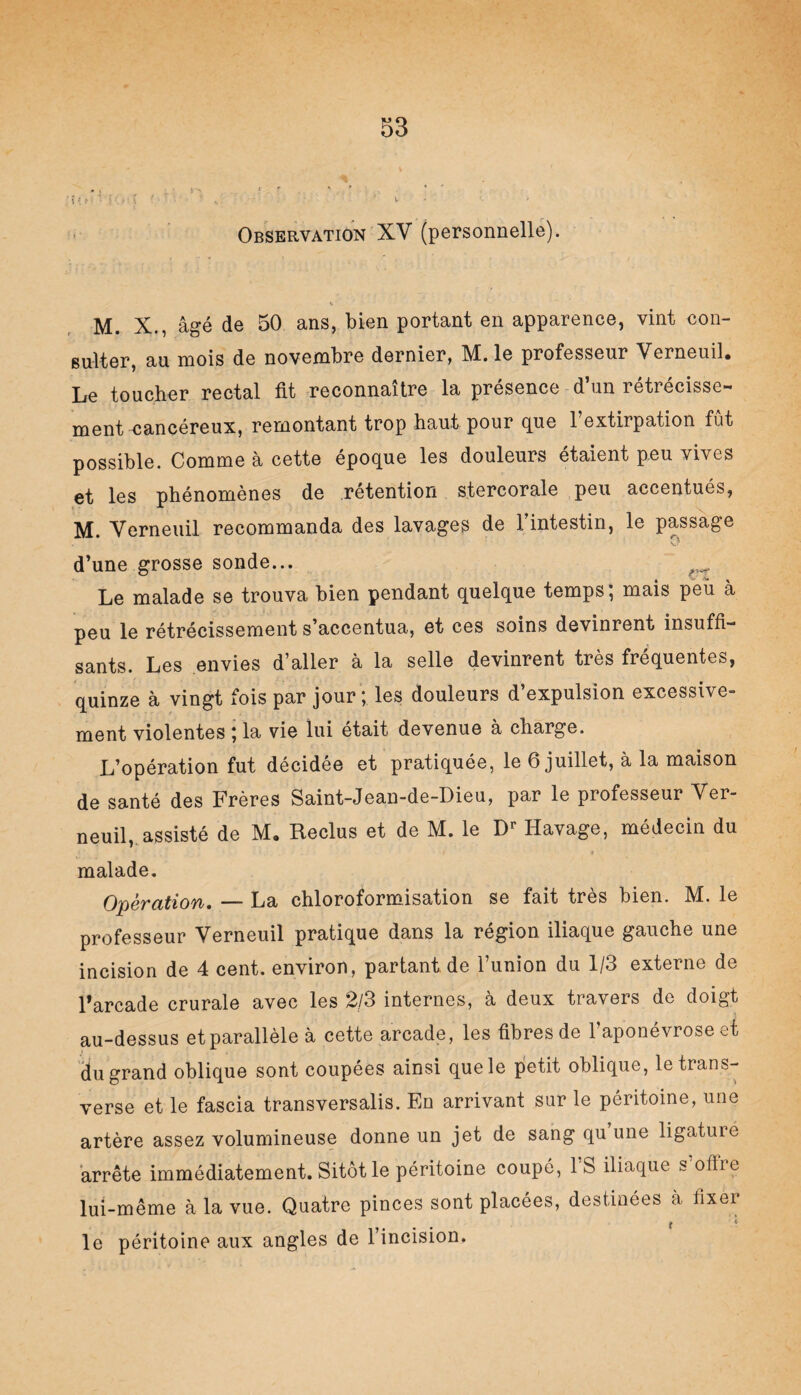 1 * '• » Observation XV (personnelle). M. X., âgé de 50 ans, bien portant en apparence, vint con¬ sulter, au mois de novembre dernier, M. le professeur Verneuil* Le toucher rectal fit reconnaître la présence d’un rétrécisse¬ ment cancéreux, remontant trop haut pour que l’extirpation fût possible. Comme à cette époque les douleurs étaient peu vives et les phénomènes de rétention stercorale peu accentués, M. Verneuil recommanda des lavages de l’intestin, le passage d’une grosse sonde... _ Le malade se trouva bien pendant quelque temps; mais peu à peu le rétrécissement s’accentua, et ces soins devinrent insuffi¬ sants. Les envies d’aller à la selle devinrent très fréquentes, quinze à vingt fois par jour ; les douleurs d’expulsion excessive¬ ment violentes ; la vie lui était devenue à charge. L’opération fut décidée et pratiquée, le 6 juillet, à la maison de santé des Frères Saint-Jean-de-Dieu, par le professeur Ver¬ neuil, assisté de M* Reclus et de M. le Dr Havage, médecin du malade. Opération. — La chloroformisation se fait très bien. M. le professeur Verneuil pratique dans la région iliaque gauche une incision de 4 cent, environ, partant de l’union du 1/3 externe de l’arcade crurale avec les 2/3 internes, a deux travers do doi£,t au-dessus et parallèle à cette arcade, les fibres de l’aponévrose et du grand oblique sont coupées ainsi que le petit oblique, le trans¬ verse et le fascia transversalis. En arrivant sur le péritoine, une artère assez volumineuse donne un jet de sang qu une ligature arrête immédiatement. Sitôt le péritoine coupé, lb iliaque s ofïie lui-même à la vue. Quatre pinces sont placées, destinées à fixer t ' le péritoine aux angles de l’incision.