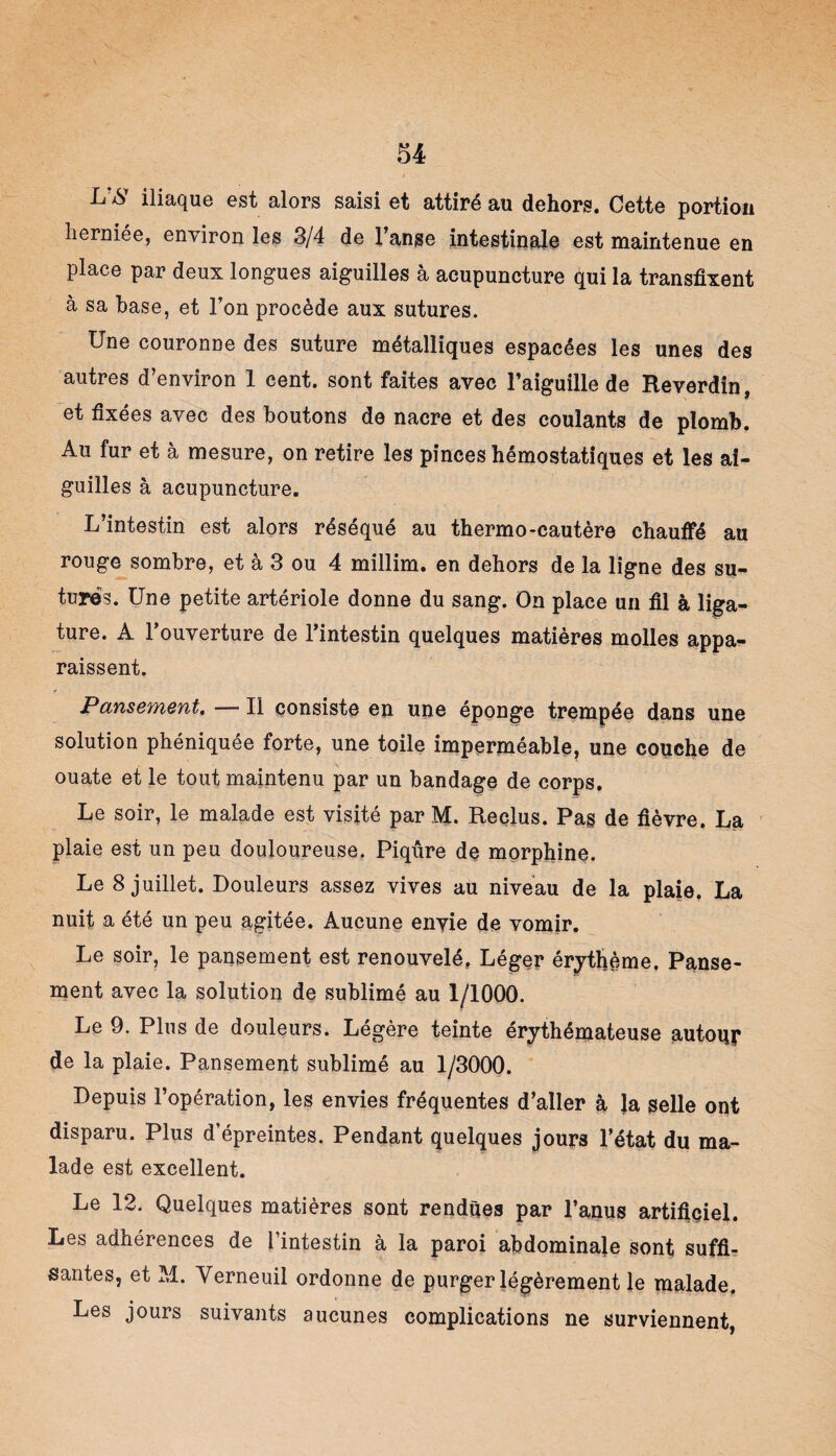 L?& iliaque est alors saisi et attiré au dehors. Cette portion herniée, environ les 3/4 de l’anse intestinale est maintenue en place par deux longues aiguilles à acupuncture qui la transfixent à sa hase, et l’on procède aux sutures. Une couronne des suture métalliques espacées les unes des autres d’environ 1 cent, sont faites avec l’aiguille de Reverdin, et fixées avec des boutons de nacre et des coulants de plomb. Au fur et à mesure, on retire les pinces hémostatiques et les ai¬ guilles à acupuncture. L’intestin est alors réséqué au thermo-cautère chauffé au rouge sombre, et à 3 ou 4 millim. en dehors de la ligne des su¬ tures. Une petite artériole donne du sang. On place un fil à liga¬ ture. A l’ouverture de l’intestin quelques matières molles appa¬ raissent. Pansement, -—Il consiste en une éponge trempée dans une solution phéniquée forte, une toile imperméable, une couche de ouate et le tout maintenu par un bandage de corps. Le soir, le malade est visité par M. Reclus. Pas de fièvre. La plaie est un peu douloureuse. Piqûre de morphine. Le 8 juillet. Douleurs assez vives au niveau de la plaie. La nuit a été un peu agitée. Aucune envie de vomir. Le soir, le pansement est renouvelé, Léger érythème, Panse¬ ment avec la solution de sublimé au 1/1000. Le 9. Plus de douleurs. Légère teinte érythémateuse autour de la plaie. Pansement sublimé au 1/3000. Depuis l’opération, les envies fréquentes d’aller à la selle ont disparu. Plus d’épreintes. Pendant quelques jours l’état du ma¬ lade est excellent. Le 12. Quelques matières sont rendues par l’anus artifiçiel. Les adhérences de l’intestin à la paroi abdominale sont suffi¬ santes, et M. Yerneuil ordonne de purger légèrement le malade. Les jours suivants aucunes complications ne surviennent,