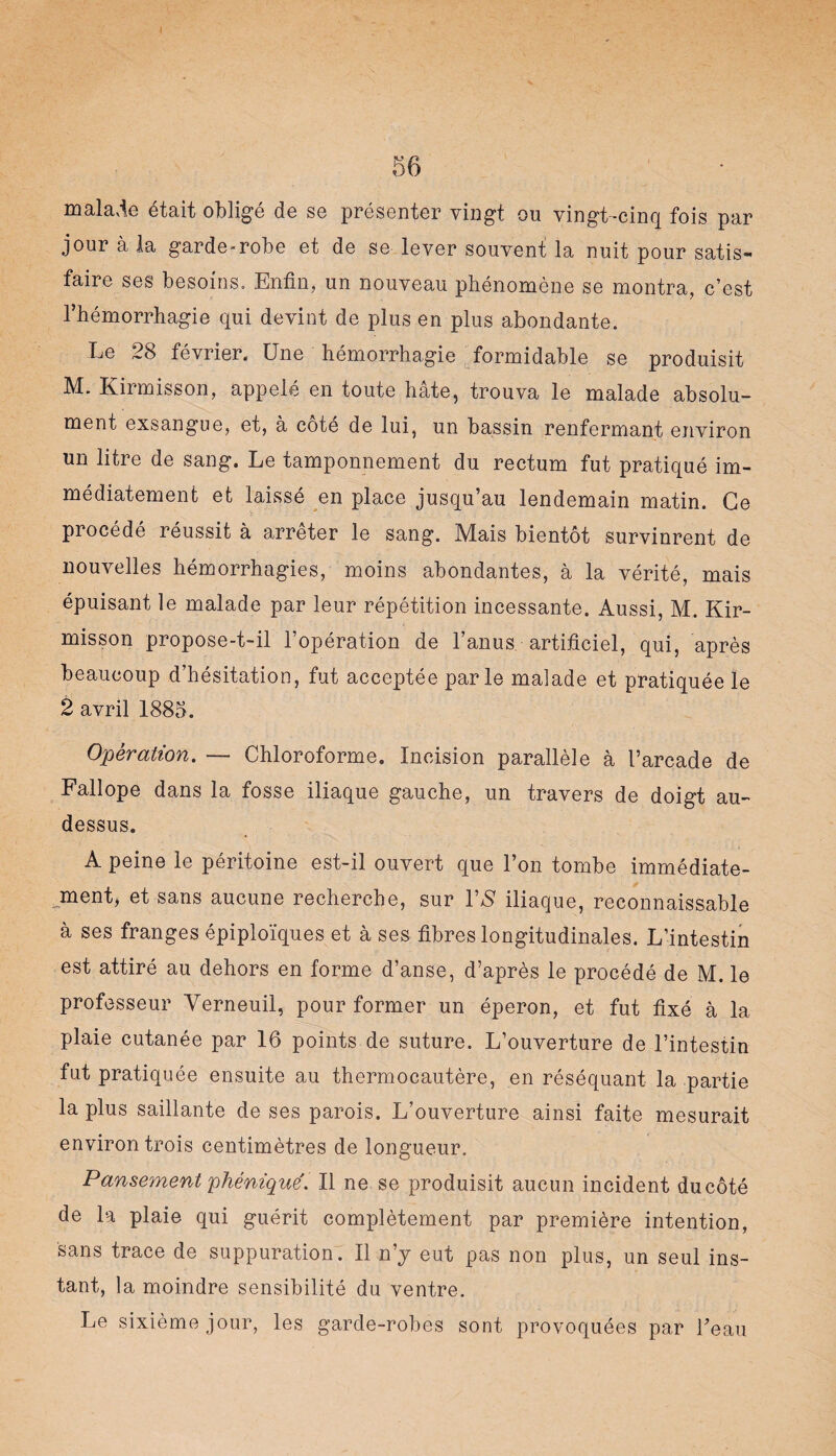 I 56 malade était obligé de se présenter vingt ou vingt-cinq fois par jour à la garde-robe et de se lever souvent la nuit pour satis¬ faire ses besoins. Enfin, un nouveau phénomène se montra, c’est l’hémorrhagie qui devint de plus en plus abondante. Le 28 février. Une hémorrhagie formidable se produisit M. Kirmisson, appelé en toute hâte, trouva le malade absolu¬ ment exsangue, et, à coté de lui, un bassin renfermant environ un litre de sang. Le tamponnement du rectum fut pratiqué im¬ médiatement et laissé en place jusqu’au lendemain matin. Ce procédé réussit à arrêter le sang. Mais bientôt survinrent de nouvelles hémorrhagies, moins abondantes, à la vérité, mais épuisant le malade par leur répétition incessante. Aussi, M. Kir¬ misson propose-t-il l’opération de l’anus artificiel, qui, après beaucoup d’hésitation, fut acceptée parle malade et pratiquée le 2 avril 1885. Opération. — Chloroforme. Incision parallèle à l’arcade de Fallope dans la fosse iliaque gauche, un travers de doigt au- dessus. A peine le péritoine est-il ouvert que l’on tombe immédiate¬ ment, et sans aucune recherche, sur 1’$ iliaque, reconnaissable à ses franges épiploïques et à ses fibres longitudinales. L’intestin est attiré au dehors en forme d’anse, d’après le procédé de M. le professeur Verneuil, pour former un éperon, et fut fixé à la plaie cutanée par 16 points de suture. L’ouverture de l’intestin fut pratiquée ensuite au thermocautère, en réséquant la partie la plus saillante de ses parois. L’ouverture ainsi faite mesurait environ trois centimètres de longueur. Pansement phéniqué. Il ne se produisit aucun incident du côté de la plaie qui guérit complètement par première intention, sans trace de suppuration. Il n’y eut pas non plus, un seul ins¬ tant, la moindre sensibilité du ventre. Le sixième jour, les garde-robes sont provoquées par l’eau