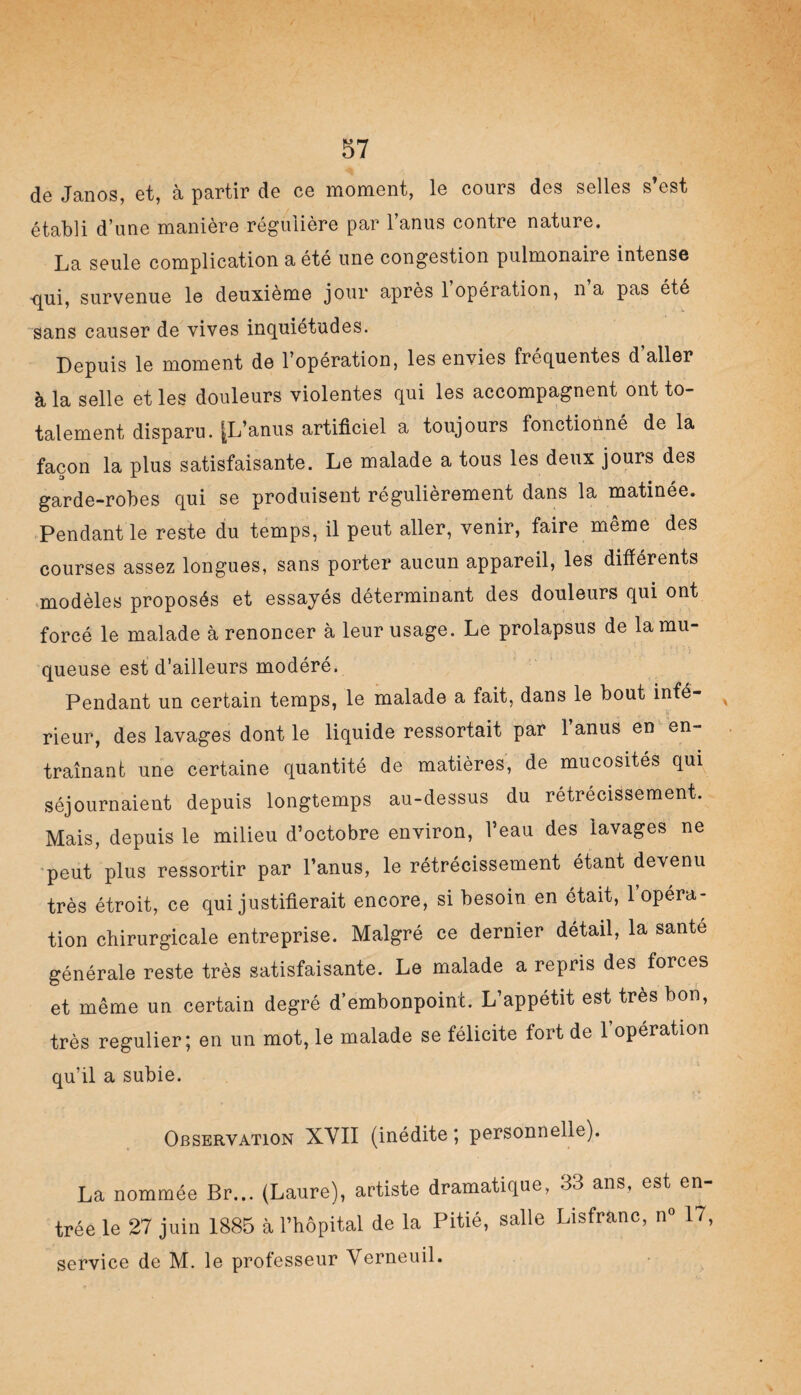 de Janos, et, à partir de ce moment, le cours des selles s’est établi d’une manière régulière par l’anus contre nature. La seule complication a été une congestion pulmonaire intense qui, survenue le deuxième jour après 1 opération, n a pas été sans causer de vives inquiétudes. Depuis le moment de l’opération, les envies fréquentes d aller à la selle et les douleurs violentes qui les accompagnent ont to¬ talement disparu. [L’anus artificiel a toujours fonctionné de la façon la plus satisfaisante. Le malade a tous les deux jours des garde-robes qui se produisent régulièrement dans la matinée. Pendant le reste du temps, il peut aller, venir, faire même des courses assez longues, sans porter aucun appareil, les différents modèles proposés et essayés déterminant des douleurs qui ont forcé le malade à renoncer à leur usage. Le prolapsus de la mu¬ queuse est d’ailleurs modéré. Pendant un certain temps, le malade a fait, dans le bout infé- v rieur, des lavages dont le liquide ressortait par l’anus en en¬ traînant une certaine quantité de matières, de mucosités qui séjournaient depuis longtemps au-dessus du retrecissement. Mais, depuis le milieu d’octobre environ, l’eau des lavages ne peut plus ressortir par l’anus, le rétrécissement étant devenu très étroit, ce qui justifierait encore, si besoin en était, 1 opéra¬ tion chirurgicale entreprise. Malgré ce dernier détail, la santé générale reste très satisfaisante. Le malade a repris des forces et même un certain degré d’embonpoinc. L’appétit est très bon, très régulier; en un mot, le malade se félicite fort de 1 opération qu’il a subie. Observation XYII (inédite; personnelle). La nommée Br... (Laure), artiste dramatique, 33 ans, est en¬ trée le 27 juin 1885 à l’hôpital de la Pitié, salle Lisfranc, n° 17, service de M. le professeur Verneuil.