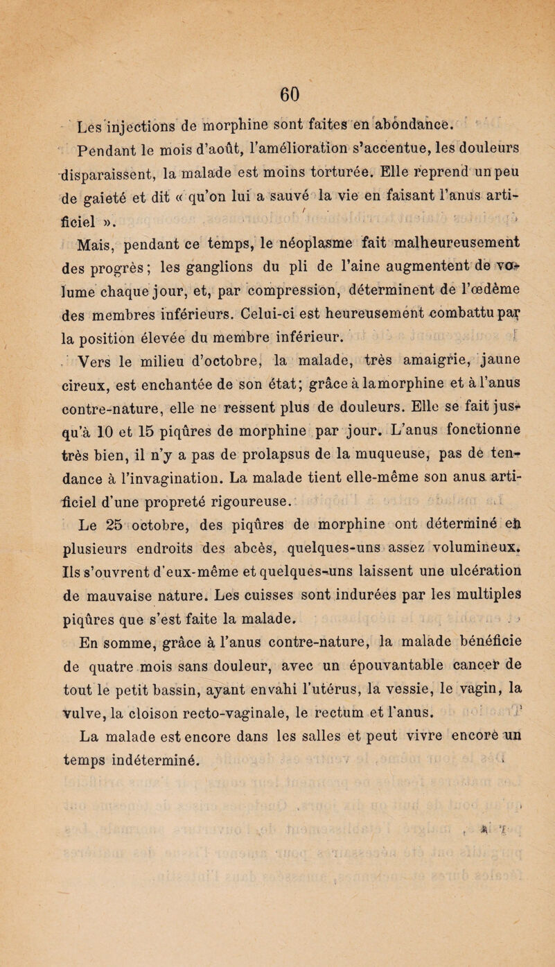 Les'injections de morphine sont faites en abondance. Pendant le mois d’août, l’amélioration s’accentue, les douleurs disparaissent, la malade est moins torturée. Elle reprend un peu de gaieté et dit « qu’on lui a sauvé la vie en faisant F anus arti¬ ficiel ». * Mais, pendant ce temps, le néoplasme fait malheureusement des progrès ; les ganglions du pli de Faine augmentent de va* lume chaque jour, et, par compression, déterminent de l’oedème des membres inférieurs. Celui-ci est heureusement combattu paç la position élevée du membre inférieur. Vers le milieu d’octobre, la malade, très amaigrie, jaune cireux, est enchantée de son état; grâce à lamorphine et à l’anus contre-nature, elle ne ressent plus de douleurs. Elle se fait jus* qu’à 10 et 15 piqûres de morphine par jour. L’anus fonctionne très bien, il n’y a pas de prolapsus de la muqueuse, pas de ten¬ dance à l’invagination. La malade tient elle-même son anus arti¬ ficiel d’une propreté rigoureuse. Le 25 octobre, des piqûres de morphine ont déterminé eh plusieurs endroits des abcès, quelques-uns assez volumineux. Ils s’ouvrent d’eux-même et quelques-uns laissent une ulcération de mauvaise nature. Les cuisses sont indurées par les multiples piqûres que s’est faite la malade. En somme, grâce à l’anus contre-nature, la malade bénéficie de quatre mois sans douleur, avec un épouvantable cancer de tout le petit bassin, ayant envahi l’utérus, la vessie, le vagin, la vulve, la cloison recto-vaginale, le rectum et l'anus. La malade est encore dans les salles et peut vivre encorè un temps indéterminé. , * T