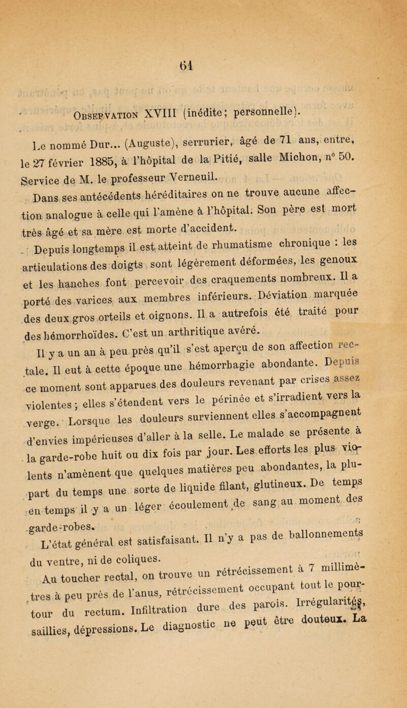 Obsepvation XVIII (inédite; personnelle). 4 * Le nommé Dur... (Auguste), serrurier, âgé de 71 ans, entre, le 27 février 1885, à l’hôpital de la Pitié, salle Miclion, n» 50. Service de M. le professeur Verneuil. Dans ses antécédents héréditaires on ne trouve aucune affec¬ tion analogue à celle qui l’amène à l’hôpital. Son père est mort très âgé et sa mère est morte d accident. Depuis longtemps il est atteint de rhumatisme chronique : les articulations des doigts sont légèrement déformées, les genoux et les hanches font percevoir des craquements nombreux. Il a porté des varices aux membres inférieurs. Déviation marquée des deux gros orteils et oignons. Il a autrefois été traité pour des hémorrhoïdes. C’est un arthritique avéré. Il y a un an à peu près qu’il s’est aperçu de son affection rec¬ tale Il eut à cette époque une hémorrhagie abondante. Depuis ce moment sont apparues des douleurs revenant par crises assez violentes ; elles s’étendent vers le périnée et s’irradient vers la verge. Lorsque les douleurs surviennent elles s’accompagnen d’envies impérieuses d’aller à la selle. Le malade se présente à la garde-robe huit ou dix fois par jour. Les efforts les plus vio¬ lents n’amènent que quelques matières peu abondantes, la plu¬ part du temps une sorte de liquide filant, glutineux. De temps en temps il y a un léger écoulement .de sang au moment des m . . r\ -garde-robes. , n , a pas de ballonnements L’état général est satisfaisant. I y 1 du ventre, ni de coliques. rxtrécisSement à 7 millimè- Au toucher rectal, on trouve un ° très à peu près de l’anus, rétrécissement occupant tout e p au¬ tour du rectum. Infiltration dure des parois. Irregulant^, saillies, dépressions. Le diagnostic ne peut etre douteux.. La