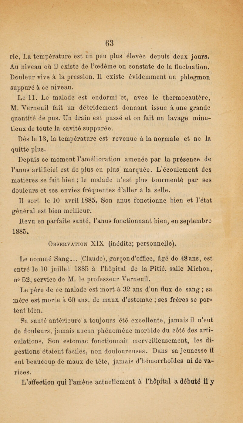 rie, La température est un peu plus élevée depuis deux jours. Au niveau où il existe de l’œdème on constate de la fluctuation. Douleur vive à la pression. Il existe évidemment un phlegmon suppuré à ce niveau. Le 11. Le malade est endormi et, avec le thermocautère, M. Yerneuil fait un débridement donnant issue à une grande quantité de pus. Un drain est passé et on fait un lavage minu¬ tieux de toute la cavité suppurée. Dès le 13, la température est revenue à la normale et ne la quitte plus. Depuis ce moment l’amélioration amenée par la présence de l’anus artificiel est de plus en plus marquée. L’écoulement des matières se fait bien ; le malade n’est plus tourmenté par ses douleurs et ses envies fréquentes d’aller à la selle. Il sort le 10 avril 1885. Son anus fonctionne bien et l’état général est bien meilleur. Revu en parfaite santé, l’anus fonctionnant bien, en septembre 1885. Observation XIX (inédite; personnelle). Le nommé Sang... (Claude), garçon d’office, âgé de 48 ans, est entré le 10 juillet 1885 à l’hôpital de la Pitié, salle Michon, n° 52, service de M. le professeur Verneuil. Le père de ce malade est mort à 32 ans d’un flux de sang ; sa mère est morte à 60 ans, de maux d’estomac ; ses frères se por¬ tent bien. Sa santé antérieure a toujours été excellente, jamais il n’eut de douleurs, jamais aucun phénomène morbide du côté des arti¬ culations. Son estomac fonctionnait merveilleusement, les di¬ gestions étaient faciles, non douloureuses. Dans sa jeunesse il eut beaucoup de maux de tête, jamais d’hémorrhoïdes ni de va¬ rices. L’affection qui l’amène actuellement à l’hôpital a débuté il y