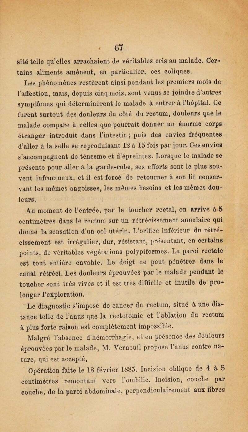 site telle qu’elles arrachaient de véritables cris au malade. Cer¬ tains aliments amènent, en particulier, ces coliques. Les phénomènes restèrent ainsi pendant les premiers mois de l’affection, mais, depuis cinq mois, sont venus se joindre d’autres symptômes qui déterminèrent le malade à entrer à l’hôpital. Ce furent Surtout des douleurs du côté du rectum, douleurs que le malade compare à celles que pourrait donner un énorme corps étranger introduit dans l’intestin ; puis des envies fréquentes d’aller à la selle se reproduisant 12 à 15 fois par jour. Ces envies s’accompagnent de ténesme et d’épreintes. Lorsque le malade se présente pour aller à la garde-robe, ses efforts sont le plus sou¬ vent infructueux, et il est forcé de retourner à son lit conser¬ vant les mêmes angoisses, les mêmes besoins et les mêmes dou¬ leurs. Au moment de l’entrée, par le toucher rectal, on arrive à 5 centimètres dans le rectum sur un rétrécissement annulaire qui donne la sensation d’un col utérin. L’orifice inférieur du rétré¬ cissement est irrégulier, dur, résistant, présentant, en certains points, de véritables végétations polypiformes. La paroi rectale est tout entière envahie. Le doigt ne peut pénétrer dans le canal rétréci. Les douleurs éprouvées par le malade pendant le toucher sont très vives et il est très difficile et inutile de pro¬ longer l’exploration. Le diagnostic s’impose de cancer du rectum, situé à une dis¬ tance telle de l’anus que la rectotomie et 1 ablation du rectum à plus forte raison est complètement impossible. Malgré l’absence d’hémorrhagie, et en présence des douleurs éprouvées parle malade, M. Yerneuil propose 1 anus contre na¬ ture, qui est accepté, Opération faite le 18 février 1885. Incision oblique de 4 à 5 centimètres remontant vers l’ombilic. Incision, couche par couche, de la paroi abdominale, perpendiculairement aux fibres