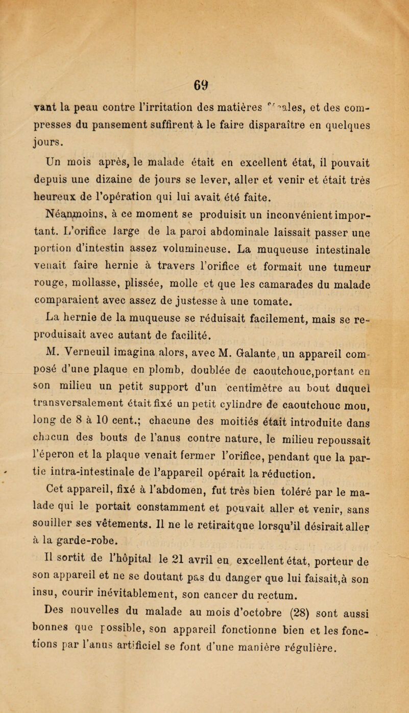 vant la peau contre l’irritation des matières '•aies, et des com¬ presses du pansement suffirent à le faire disparaître en quelques jours. Un mois après, le malade était en excellent état, il pouvait depuis une dizaine de jours se lever, aller et venir et était très heureux de l’opération qui lui avait été faite. Néanmoins, à ce moment se produisit un inconvénient impor¬ tant. L’orifice large de la paroi abdominale laissait passer une portion d’intestin assez volumineuse. La muqueuse intestinale venait faire hernie à travers l’orifice et formait une tumeur rouge, mollasse, plissée, molle et que les camarades du malade comparaient avec assez de justesse à une tomate. La hernie de la muqueuse se réduisait facilement, mais se re¬ produisait avec autant de facilité. M. Verneuil imagina alors, avec M. Galante , un appareil com posé d une plaque en plomb, doublée de caoutchouc,portant en son milieu un petit support d’un centimètre au bout duquel transversalement était fixé un petit cylindre de caoutchouc mou, long de 8 à 10 cent.; chacune des moitiés était introduite dans chacun des bouts de l’anus contre nature, le milieu repoussait l’éperon et la plaque venait fermer l’orifice, pendant que la par¬ tie intra-intestinale de l’appareil opérait la réduction. Cet appareil, fixé à 1 abdomen, fut très bien toléré par le ma¬ lade qui le portait constamment et pouvait aller et venir, sans souiller ses vêtements. Il ne le retiraitque lorsqu’il désirait aller à la garde-robe. Il sortit de 1 hôpital le 21 avril en excellent état, porteur de son appareil et ne se doutant pas du danger que lui faisait,à son insu, courir inévitablement, son cancer du rectum. Des nouvelles du malade au mois d’octobre (28) sont aussi bonnes que possible, son appareil fonctionne bien et les fonc¬ tions par 1 anus artificiel se font d’une manière régulière.