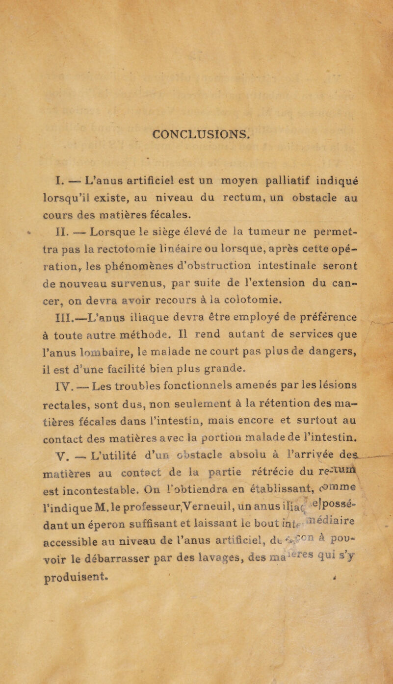 CONCLUSIONS. I. —- L’anus artificiel est un moyen palliatif indiqué lorsqu’il existe, au niveau du rectum, un obstacle au cours des matières fécales. IL —- Lorsque le siège élevé de la tumeur ne permet¬ tra pas la rectotomie linéaire ou lorsque, après cette opé¬ ration, les phénomènes d’obstruction intestinale seront de nouveau survenus, par suite de l’extension du can¬ cer, on devra avoir recours à la colotomie. III. —L’anus iliaque devra être employé de préférence à toute autre méthode. Il rend autant de services que l’anus lombaire, le maiade ne court pas plus de dangers, il est d'une facilité bien plus grande. IV. — Les troubles fonctionnels amenés par les lésions rectales, sont dus, non seulement à la rétention des ma¬ tières fécales dans l’intestin, mais encore et surtout au contact des matières avec la portion malade de l’intestin. Y. — L’utilité d’un obstacle absolu à l’arrivée des matières au contact de la partie rétrécie du re-tum est incontestable. On l’obtiendra en établissant, (°mme l’indique M.le professeur.Verneuil, un anus iliac e?Possé« dant un éperon suffisant et laissant le bout inif Cataire accessible au niveau de l’anus artificiel, de V?rrî ^ Pou“ voir le débarrasser par des lavages, des maJÈfes fiUi ST produisent» *