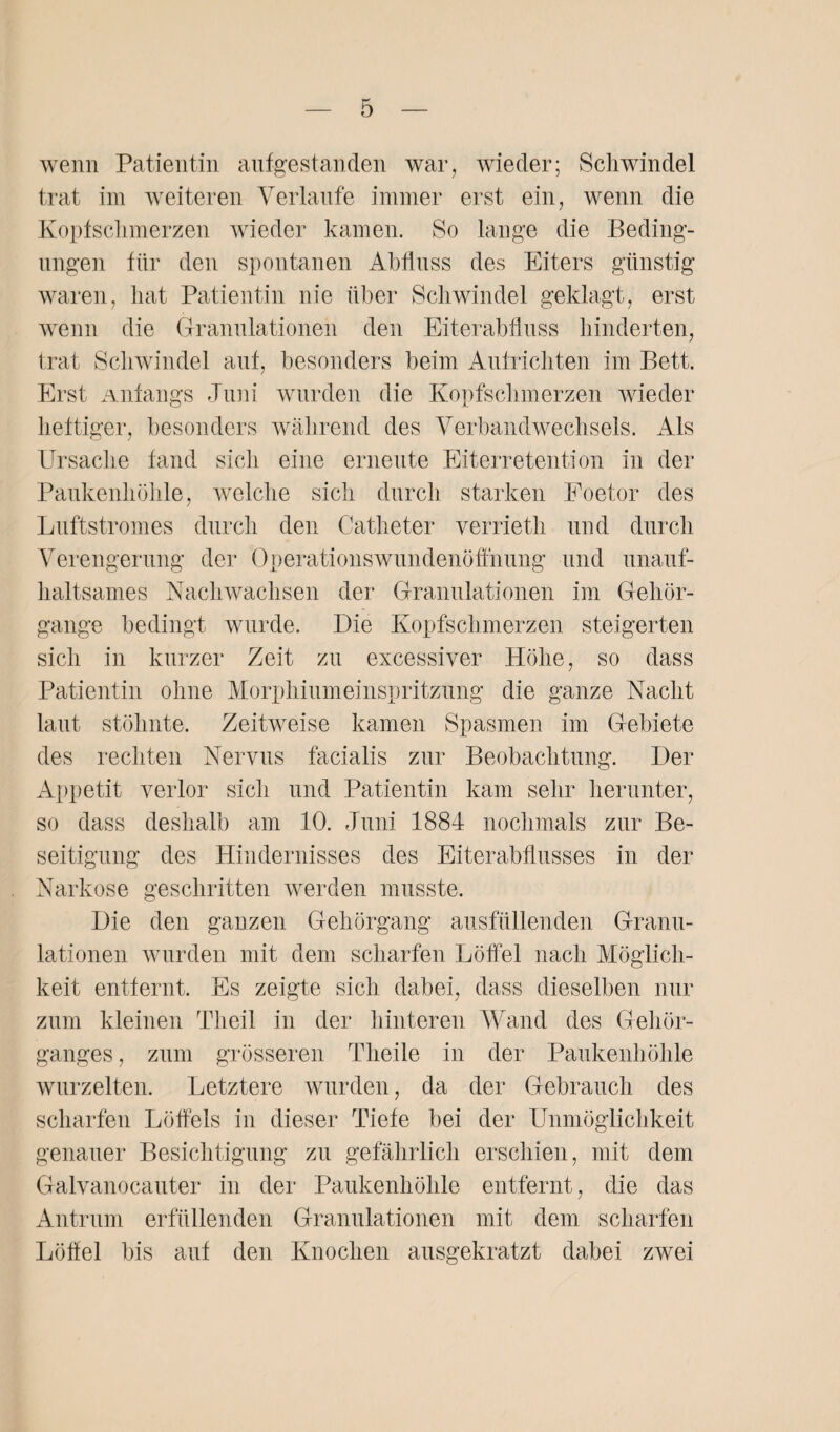 wenn Patientin aufgestanden war, wieder; Schwindel trat im weiteren Verlaufe immer erst ein, wenn die Kopfschmerzen wieder kamen. So lange die Beding¬ ungen für den spontanen Abfluss des Eiters günstig waren, hat Patientin nie über Schwindel geklagt, erst wenn die Granulationen den Eiterabfluss hinderten, trat Schwindel auf, besonders beim Aufrichten im Bett. Erst Anfangs Juni wurden die Kopfschmerzen wieder heftiger, besonders während des Verbandwechsels. Als Ursache fand sich eine erneute Eiterretention in der Paukenhöhle, welche sich durch starken Foetor des Luftstromes durch den Catheter verrieth und durch Verengerung der OperationsWundenöffnung und unauf¬ haltsames Nach wachsen der Granulationen im Gehör¬ gange bedingt wurde. Die Kopfschmerzen steigerten sich in kurzer Zeit zu excessiver Höhe, so dass Patientin ohne Morphiumeinspritzung die ganze Nacht laut stöhnte. Zeitweise kamen Spasmen im Gebiete des rechten Nervus facialis zur Beobachtung. Der Appetit verlor sich und Patientin kam sehr herunter, so dass deshalb am 10. Juni 1884 nochmals zur Be¬ seitigung des Hindernisses des Eiterabflusses in der Narkose geschritten werden musste. Die den ganzen Gehörgang ausfüllenden Granu¬ lationen wurden mit dem scharfen Löffel nach Möglich¬ keit entfernt. Es zeigte sich dabei, dass dieselben nur zum kleinen Th eil in der hinteren Wand des Gehör- ganges , zum grösseren Theile in der Paukenhöhle wurzelten. Letztere wurden, da der Gebrauch des scharfen Löffels in dieser Tiefe bei der Unmöglichkeit genauer Besichtigung zu gefährlich erschien, mit dem Galvanocauter in der Paukenhöhle entfernt, die das Antrum erfüllenden Granulationen mit dem scharfen Löffel bis auf den Knochen ausgekratzt dabei zwei