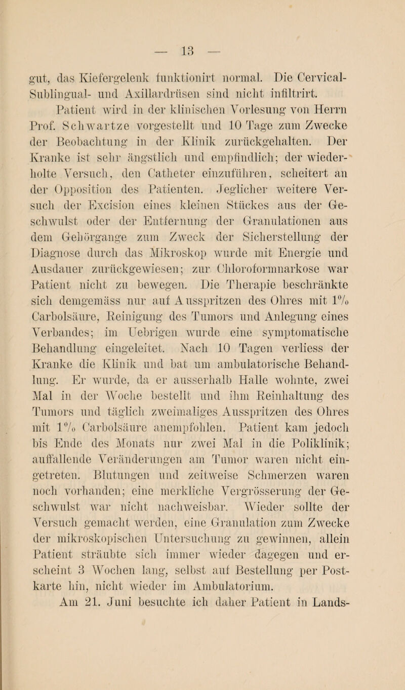 gut, das Kiefergelenk funktionirt normal. Die Cervical- Sublingual- und Axillardrüsen sind nicht infiltrirt. Patient wird in der klinischen Vorlesung von Herrn Prof. Scliwartze vorgestellt und 10 Tage zum Zwecke der Beobachtung in der Klinik zurückgehalten. Der Kranke ist sehr ängstlich und empfindlich; der wieder¬ holte Versuch, den Catheter einzuführen, scheitert an der Opposition des Patienten. Jeglicher weitere Ver¬ such der Excision eines kleinen Stückes aus der Ge¬ schwulst oder der Entfernung der Granulationen aus dem Gehörgange zum Zweck der Sicherstellung der Diagnose durch das Mikroskop wurde mit Energie und Ausdauer zurückgewiesen; zur Chloroformnarkose war Patient nicht zu bewegen. Die Therapie beschränkte sich demgemäss nur auf Ausspritzen des Öhres mit 1% Carbolsäure, Reinigung des Tumors und Anlegung eines Verbandes; im Uebrigen wurde eine symptomatische Behandlung eingeleitet. Nach 10 Tagen verliess der Kranke die Klinik und bat um ambulatorische Behand¬ lung. Er wurde, da er ausserhalb Halle wohnte, zwei Mal in der Woche bestellt und ihm Reinhaltung des Tumors und täglich zweimaliges Ausspritzen des Ohres mit l°/o Carbolsäure anempfohlen. Patient kam jedoch bis Ende des Monats nur zwei Mal in die Poliklinik; auffallende Veränderungen am Tumor waren nicht ein¬ getreten. Blutungen und zeitweise Schmerzen waren noch vorhanden; eine merkliche Vergrösserung der Ge¬ schwulst war nicht nachweisbar. Wieder sollte der Versuch gemacht werden, eine Granulation zum Zwecke der mikroskopischen Untersuchung zu gewinnen, allein Patient sträubte sich immer wieder dagegen und er¬ scheint 3 Wochen lang, selbst auf Bestellung per Post¬ karte hin, nicht wieder im Ambulatorium. Am 21. Juni besuchte ich daher Patient in Lands-