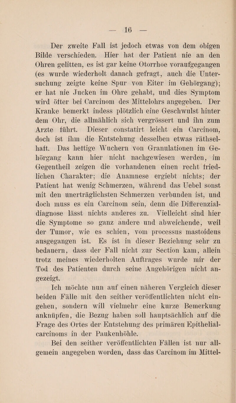 Der zweite Fall ist jedoch etwas von dem obigen Bilde verschieden. Hier hat der Patient nie an den Ohren gelitten, es ist gar keine Otorrhoe voraufgegangen (es wurde wiederholt danach gefragt, auch die Unter¬ suchung zeigte keine Spur von Eiter im Gehörgang); er hat nie Jucken im Ohre gehabt, und dies Symptom wird öfter bei Carcinom des Mittelohrs angegeben. Der Kranke bemerkt indess plötzlich eine Geschwulst hinter dem Ohr, die allmählich sich vergrössert und ihn zum Arzte führt. Dieser constatirt leicht ein Carcinom, doch ist ihm die Entstehung desselben etwas räthsel- haft. Das heftige Wuchern von Granulationen im Ge¬ hörgang kann hier nicht nachgewiesen werden, im Gegentheil zeigen die vorhandenen einen recht fried¬ lichen Charakter; die Anamnese ergiebt nichts; der Patient hat wenig Schmerzen, während das Uebel sonst mit den unerträglichsten Schmerzen verbunden ist, und doch muss es ein Carcinom sein, denn die Differenzial¬ diagnose lässt nichts anderes zu. Vielleicht sind hier die Symptome so ganz andere und abweichende, weil der Tumor, wie es schien, vom processus mastoideus ansgegangen ist. Es ist in dieser Beziehung sehr zu bedauern, dass der Fall nicht zur Section kam, allein trotz meines wiederholten Auftrages wurde mir der Tod des Patienten durch seine Angehörigen nicht an¬ gezeigt. Ich möchte nun auf einen näheren Vergleich dieser beiden Fälle mit den seither veröffentlichten nicht ein- gehen, sondern will vielmehr eine kurze Bemerkung anknüpfen, die Bezug haben soll hauptsächlich auf die Frage des Ortes der Entstehung des primären Epithelial- carcinoms in der Paukenhöhle. Bei den seither veröffentlichten Fällen ist nur all¬ gemein angegeben worden, dass das Carcinom im Mittel-