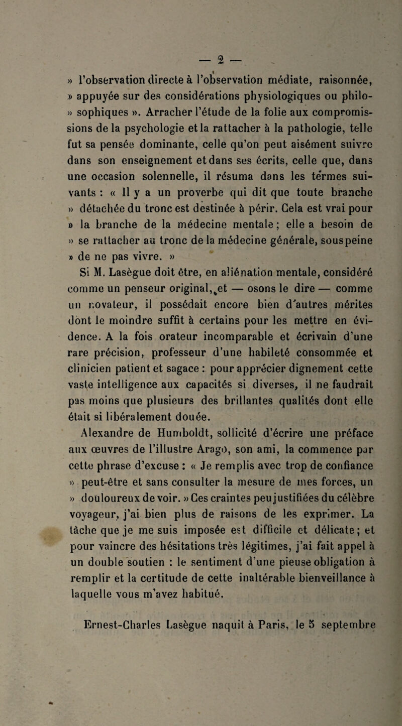 — 2 — % » l’observation directe à l’observation médiate, raisonnée, » appuyée sur des considérations physiologiques ou philo- » sophiques ». Arracher l’étude de la folie aux compromis¬ sions de la psychologie et la rattacher à la pathologie, telle fut sa pensée dominante, celle qu’on peut aisément suivre dans son enseignement et dans ses écrits, celle que, dans une occasion solennelle, il résuma dans les termes sui¬ vants : « 11 y a un proverbe qui dit que toute branche » détachée du tronc est destinée à périr. Gela est vrai pour » la branche de la médecine mentale ; elle a besoin de » se rattacher au tronc de la médecine générale, sous peine » de ne pas vivre. » Si M. Lasègue doit être, en aliénation mentale, considéré comme un penseur original,%et — osons le dire — comme un novateur, il possédait encore bien d'autres mérites dont le moindre suffit à certains pour les mettre en évi¬ dence. A la fois orateur incomparable et écrivain d’une rare précision, professeur d’une habileté consommée et clinicien patient et sagace: pour apprécier dignement cette vaste intelligence aux capacités si diverses, il ne faudrait pas moins que plusieurs des brillantes qualités dont elle était si libéralement douée. Alexandre de Humboldt, sollicité d’écrire une préface aux œuvres de l’illustre Arago, son ami, la commence par cette phrase d’excuse : « Je remplis avec trop de confiance » peut-être et sans consulter la mesure de mes forces, un » douloureux de voir. » Ces craintes peu justifiées du célèbre voyageur, j’ai bien plus de raisons de les exprimer. La tâche que je me suis imposée est difficile et délicate; et pour vaincre des hésitations très légitimes, j’ai fait appel à un double soutien : le sentiment d’une pieuse obligation à remplir et la certitude de cette inaltérable bienveillance à laquelle vous m’avez habitué.