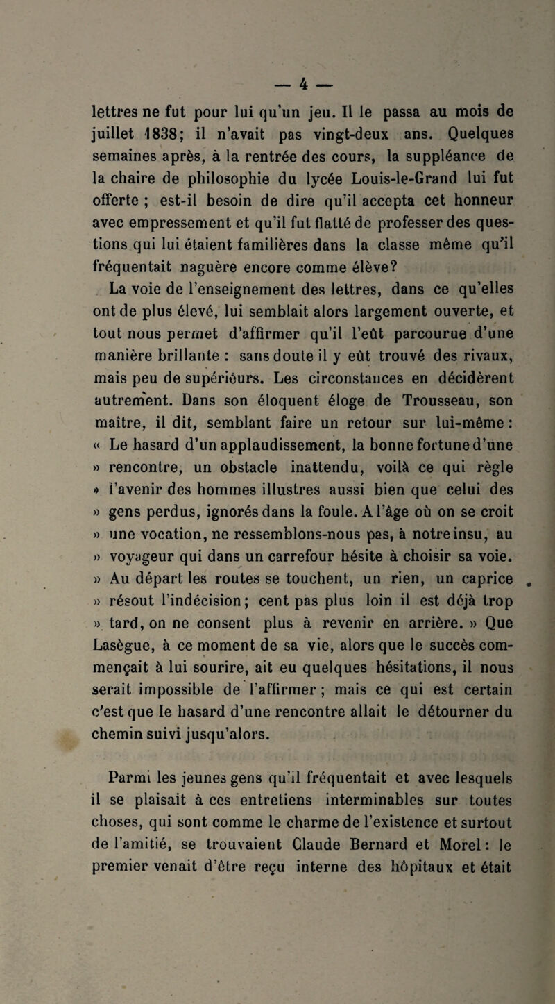 lettres ne fut pour lui qu’un jeu. Il le passa au mois de juillet 1838; il n’avait pas vingt-deux ans. Quelques semaines après, à la rentrée des cours, la suppléance de la chaire de philosophie du lycée Louis-le-Grand lui fut offerte ; est-il besoin de dire qu’il accepta cet honneur avec empressement et qu’il fut flatté de professer des ques¬ tions qui lui étaient familières dans la classe même qu'il fréquentait naguère encore comme élève? La voie de l’enseignement des lettres, dans ce qu’elles ont de plus élevé, lui semblait alors largement ouverte, et tout nous permet d’affirmer qu’il l’eût parcourue d’une manière brillante : sans doute il y eût trouvé des rivaux, mais peu de supérieurs. Les circonstances en décidèrent autrement. Dans son éloquent éloge de Trousseau, son maître, il dit, semblant faire un retour sur lui-même : « Le hasard d’un applaudissement, la bonne fortune d’une » rencontre, un obstacle inattendu, voilà ce qui règle » l’avenir des hommes illustres aussi bien que celui des » gens perdus, ignorés dans la foule. A l’âge où on se croit » une vocation, ne ressemblons-nous pas, à notre insu, au » voyageur qui dans un carrefour hésite à choisir sa voie. » Au départ les routes se touchent, un rien, un caprice » résout l’indécision; cent pas plus loin il est déjà trop ». tard, on ne consent plus à revenir en arrière. » Que Lasègue, à ce moment de sa vie, alors que le succès com¬ mençait à lui sourire, ait eu quelques hésitations, il nous serait impossible de l’affirmer ; mais ce qui est certain c'est que le hasard d’une rencontre allait le détourner du chemin suivi jusqu’alors. Parmi les jeunes gens qu’il fréquentait et avec lesquels il se plaisait à ces entretiens interminables sur toutes choses, qui sont comme le charme de l’existence et surtout de l’amitié, se trouvaient Claude Bernard et Morel: le premier venait d’être reçu interne des hôpitaux et était