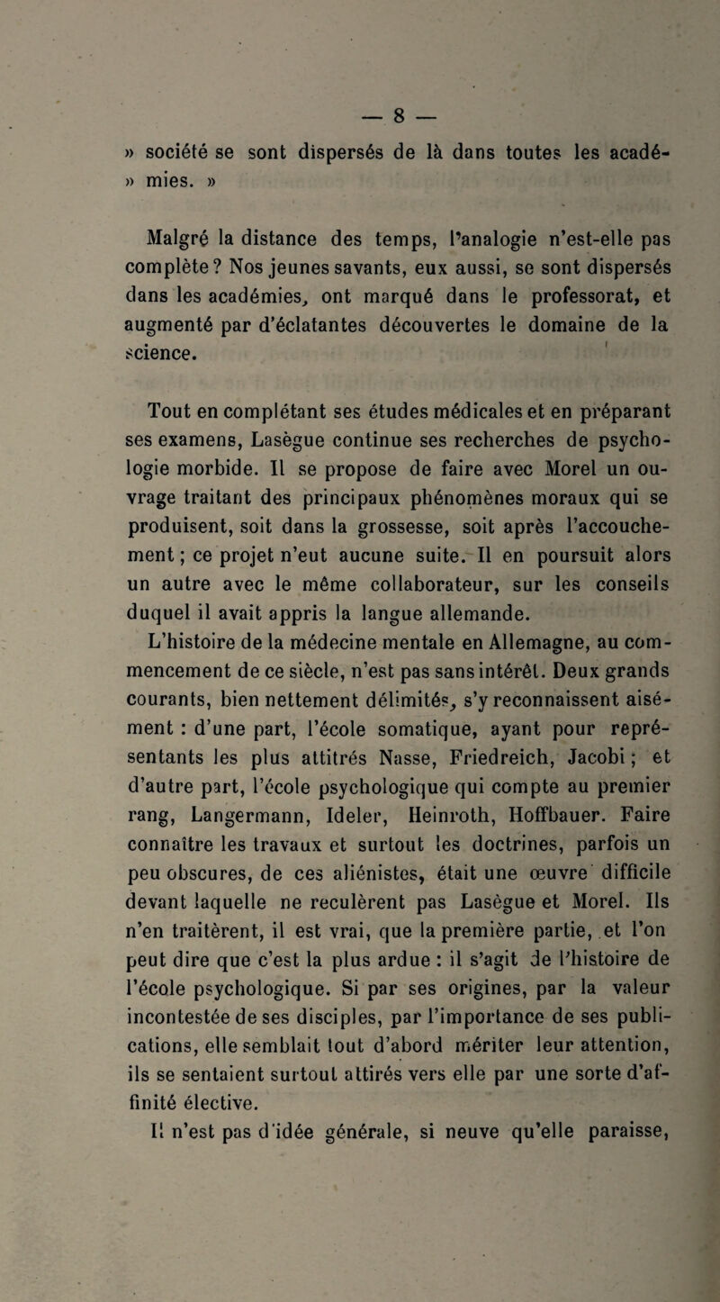 » société se sont dispersés de là dans toutes les acadé- » mies. » Malgré la distance des temps, l’analogie n’est-elle pas complète? Nos jeunes savants, eux aussi, se sont dispersés dans les académies, ont marqué dans le professorat, et augmenté par d’éclatantes découvertes le domaine de la science. Tout en complétant ses études médicales et en préparant ses examens, Lasègue continue ses recherches de psycho¬ logie morbide. Il se propose de faire avec Morel un ou¬ vrage traitant des principaux phénomènes moraux qui se produisent, soit dans la grossesse, soit après l’accouche¬ ment ; ce projet n’eut aucune suite. Il en poursuit alors un autre avec le même collaborateur, sur les conseils duquel il avait appris la langue allemande. L’histoire de la médecine mentale en Allemagne, au com¬ mencement de ce siècle, n’est pas sans intérêt. Deux grands courants, bien nettement délimités, s’y reconnaissent aisé¬ ment : d’une part, l’école somatique, ayant pour repré¬ sentants les plus attitrés Nasse, Friedreich, Jacobi ; et d’autre part, l’école psychologique qui compte au premier rang, Langermann, Ideler, Heinroth, Hoffbauer. Faire connaître les travaux et surtout les doctrines, parfois un peu obscures, de ces aliénistes, était une œuvre difficile devant laquelle ne reculèrent pas Lasègue et Morel. Ils n’en traitèrent, il est vrai, que la première partie, et l’on peut dire que c’est la plus ardue : il s’agit de l’histoire de l’école psychologique. Si par ses origines, par la valeur incontestée de ses disciples, par l’importance de ses publi¬ cations, elle semblait tout d’abord mériter leur attention, ils se sentaient surtout attirés vers elle par une sorte d’af¬ finité élective. Il n’est pas d'idée générale, si neuve qu’elle paraisse,