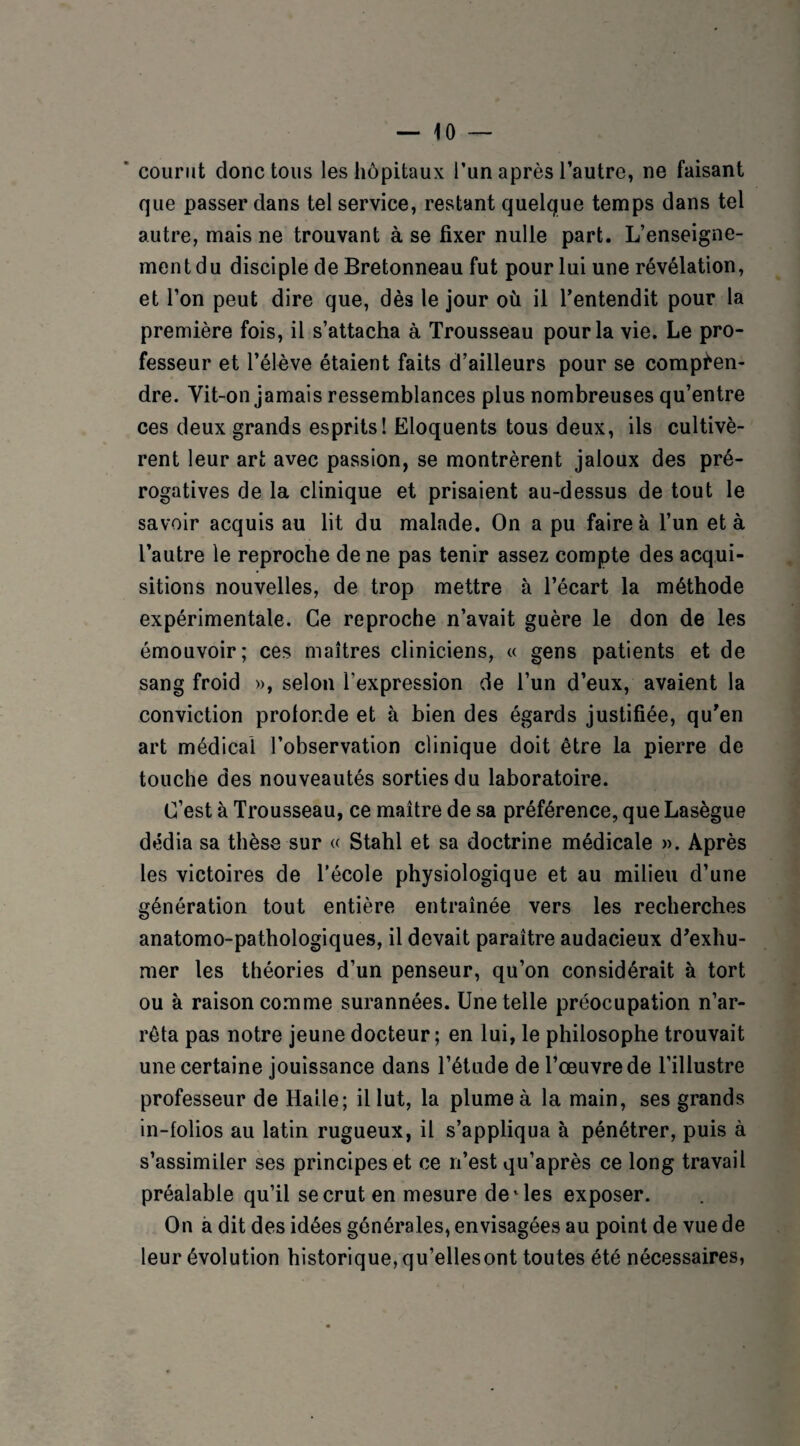 courut donc tous les hôpitaux l’un après l’autre, ne faisant que passer dans tel service, restant quelque temps dans tel autre, mais ne trouvant à se fixer nulle part. L’enseigne¬ ment du disciple de Bretonneau fut pour lui une révélation, et l’on peut dire que, dès le jour où il l’entendit pour la première fois, il s’attacha à Trousseau pour la vie. Le pro¬ fesseur et l’élève étaient faits d’ailleurs pour se compren¬ dre. Vit-on jamais ressemblances plus nombreuses qu’entre ces deux grands esprits! Eloquents tous deux, ils cultivè¬ rent leur art avec passion, se montrèrent jaloux des pré¬ rogatives de la clinique et prisaient au-dessus de tout le savoir acquis au lit du malade. On a pu faire à l’un et à l’autre le reproche de ne pas tenir assez compte des acqui¬ sitions nouvelles, de trop mettre à l’écart la méthode expérimentale. Ce reproche n’avait guère le don de les émouvoir; ces maîtres cliniciens, « gens patients et de sang froid », selon l'expression de l’un d’eux, avaient la conviction prolor.de et à bien des égards justifiée, qu’en art médical l’observation clinique doit être la pierre de touche des nouveautés sorties du laboratoire. C’est à Trousseau, ce maître de sa préférence, que Lasègue dédia sa thèse sur « Stahl et sa doctrine médicale ». Après les victoires de l’école physiologique et au milieu d’une génération tout entière entraînée vers les recherches anatomo-pathologiques, il devait paraître audacieux d’exhu¬ mer les théories d’un penseur, qu’on considérait à tort ou à raison comme surannées. Une telle préocupation n’ar¬ rêta pas notre jeune docteur; en lui, le philosophe trouvait une certaine jouissance dans l’étude de l’œuvre de l’illustre professeur de Halle; il lut, la plume à la main, ses grands in-folios au latin rugueux, il s’appliqua à pénétrer, puis à s’assimiler ses principes et ce n’est qu’après ce long travail préalable qu’il se crut en mesure demies exposer. On à dit des idées générales, envisagées au point de vue de leur évolution historique, qu’ellesont toutes été nécessaires,