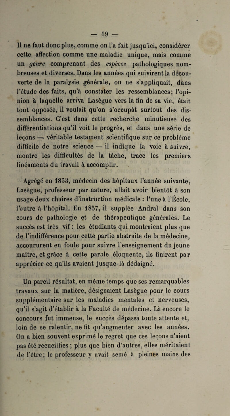 Il ne faut donc plus, comme on l’a fait jusqu’ici, considérer cette affection comme une maladie unique, mais comme un genre comprenant des espèces pathologiques nom¬ breuses et diverses. Dans les années qui suivirent la décou¬ verte de la paralysie générale, on ne s’appliquait, dans l’étude des faits, qu’à constater les ressemblances; l’opi¬ nion à laquelle arriva Lasègue vers la tin de sa vie, était tout opposée, il voulait qu’on s’occupât surtout des dis¬ semblances. C’est dans cette recherche minutieuse des différentiations qu’il voit le progrès, et dans une série de leçons — véritable testament scientifique sur ce problème difficile de notre science — il indique la voie à suivre, montre les difficultés de la tâche, trace les premiers linéaments du travail à accomplir. Agrégé en 1853, médecin des hôpitaux l’année suivante, Lasègue, professeur par nature, allait avoir bientôt à son usage deux chaires d’instruction médicale : l’une à l’École, l’autre tà l’hôpital. En 1857, il supplée Andral dans son cours de pathologie et de thérapeutique générales. Le succès est très vif : les étudiants qui montraient plus que de l’indifférence pour cette partie abstraite de la médecine, accoururent en foule pour suivre l’enseignement du jeune maître, et grâce à cette parole éloquente, ils finirent par apprécier ce qu’ils avaient jusque-là dédaigné. Un pareil résultat, en même temps que ses remarquables travaux sur la matière, désignaient Lasègue pour le cours supplémentaire sur les maladies mentales et nerveuses, qu’il s’agit d’établir à la Faculté de médecine. Là encore le concours fut immense, le succès dépassa toute attente et, loin de se ralentir, ne fit qu’augmenter avec les années. On a bien souvent exprimé le regret que ces leçons n’aient pas été recueillies ; plus que bien d’autres, elles méritaient de l’être; le professeur y avait semé à pleines mains des