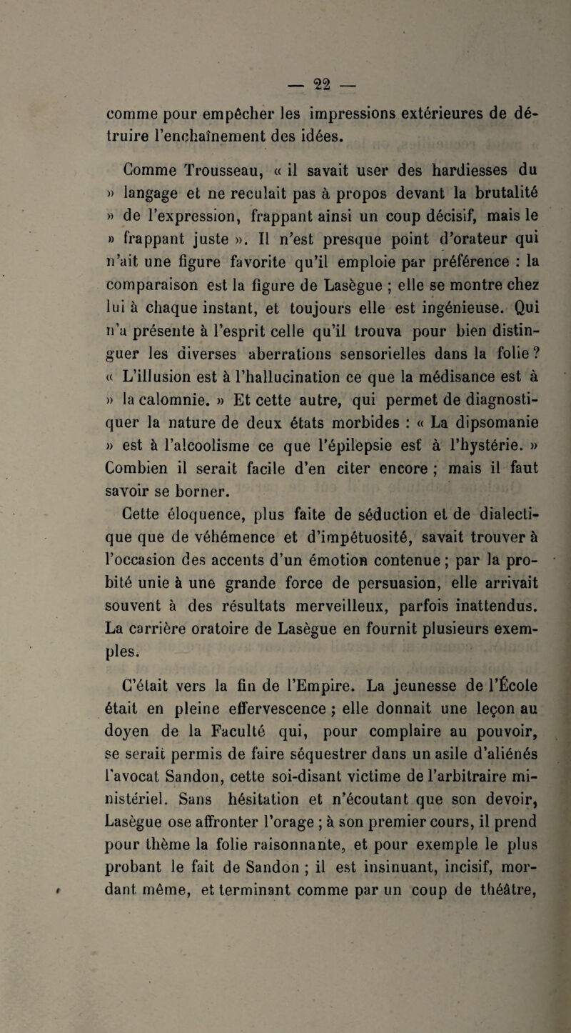 comme pour empêcher les impressions extérieures de dé- truire l’enchaînement des idées. Comme Trousseau, « il savait user des hardiesses du » langage et ne reculait pas à propos devant la brutalité » de l’expression, frappant ainsi un coup décisif, mais le » frappant juste ». Il n'est presque point d'orateur qui n’ait une figure favorite qu’il emploie par préférence : la comparaison est la figure de Lasègue ; elle se montre chez lui à chaque instant, et toujours elle est ingénieuse. Qui n’a présente à l’esprit celle qu’il trouva pour bien distin¬ guer les diverses aberrations sensorielles dans la folie? « L’illusion est à l’hallucination ce que la médisance est à » la calomnie. » Et cette autre, qui permet de diagnosti¬ quer la nature de deux états morbides : « La dipsomanie » est à l’alcoolisme ce que l’épilepsie est à l’hystérie. » Combien il serait facile d’en citer encore ; mais il faut savoir se borner. Cette éloquence, plus faite de séduction et de dialecti¬ que que de véhémence et d’impétuosité, savait trouver à l’occasion des accents d’un émotion contenue; par la pro¬ bité unie à une grande force de persuasion, elle arrivait souvent à des résultats merveilleux, parfois inattendus. La carrière oratoire de Lasègue en fournit plusieurs exem¬ ples. C’était vers la fin de l’Empire. La jeunesse de l’École était en pleine effervescence ; elle donnait une leçon au doyen de la Faculté qui, pour complaire au pouvoir, se serait permis de faire séquestrer dans un asile d’aliénés l’avocat Sandon, cette soi-disant victime de l’arbitraire mi¬ nistériel. Sans hésitation et n’écoutant que son devoir, Lasègue ose affronter l’orage ; à son premier cours, il prend pour thème la folie raisonnante, et pour exemple le plus probant le fait de Sandon ; il est insinuant, incisif, mor¬ dant même, et terminant comme par un coup de théâtre,