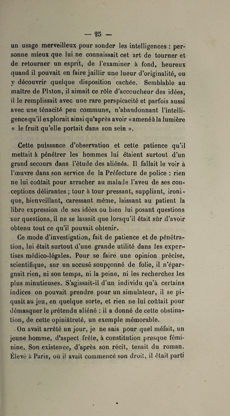 un usage merveilleux pour sonder les intelligences : per¬ sonne mieux que lui ne connaissait cet art de tourner et i de retourner un esprit, de l’examiner à fond, heureux quand il pouvait en faire jaillir une lueur d’originalité, ou y découvrir quelque disposition cachée. Semblable au maître de Platon, il aimait ce rôle d’accoucheur des idées, il le remplissait avec une rare perspicacité et parfois aussi avec une ténacité peu commune, n’abandonnant l’intelli¬ gence qu’il explorait ainsiqu’après avoir «amenéàla lumière « le fruit qu’elle portait dans son sein ». Cette puissance d’observation et cette patience qu’il mettait à pénétrer les hommes lui étaient surtout d’un grand secours dans l’étude des aliénés. Il fallait le voir à l’œuvre dans son service de la Préfecture de police : rien ne lui coûtait pour arracher au malade l’aveu de ses con¬ ceptions délirantes ; tour à tour pressant, suppliant, ironi¬ que, bienveillant, caressant même, laissant au patient la libre expression de ses idées ou bien lui posant questions sur questions, il ne se lassait que lorsqu’il était sûr d’avoir obtenu tout ce qu’il pouvait obtenir. Ce mode d’investigation, fait de patience et de pénétra¬ tion, lui était surtout d’une grande utilité dans les exper¬ tises médico-légales. Pour se faire une opinion précise, scientifique, sur un accusé soupçonné de folie, il n’épar¬ gnait rien, ni son temps, ni la peine, ni les recherches les plus minutieuses. S'agissait-il d’un individu qu’à certains indices on pouvait prendre pour un simulateur, il se pi¬ quait au jeu, en quelque sorte, et rien ne lui coûtait pour démasquer le prétendu aliéné : il a donné de cette obstina¬ tion, de cette opiniâtreté, un exemple mémorable. • On avait arrêté un jour, je ne sais pour quel méfait, un jeune homme, d’aspect frêle, à constitution presque fémi¬ nine. Son existence, d’après son récit, tenait du roman. Élevé à Paris, où il avait commencé son droit, il était parti