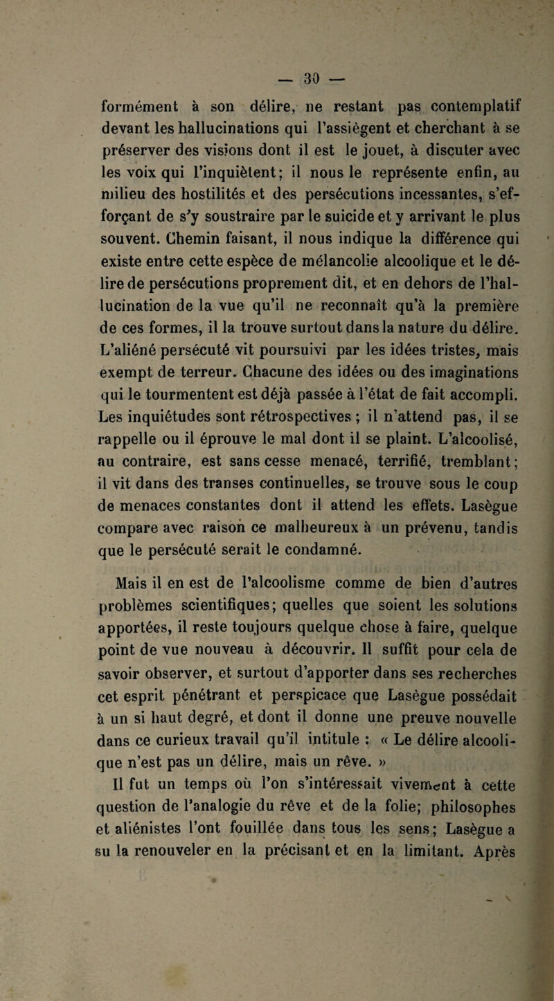 formément à son délire, ne restant pas contemplatif devant les hallucinations qui l’assiègent et cherchant à se préserver des visions dont il est le jouet, à discuter avec les voix qui l’inquiètent; il nous le représente enfin, au milieu des hostilités et des persécutions incessantes, s’ef¬ forçant de s’y soustraire par le suicide et y arrivant le plus souvent. Chemin faisant, il nous indique la différence qui existe entre cette espèce de mélancolie alcoolique et le dé¬ lire de persécutions proprement dit, et en dehors de l’hal¬ lucination de la vue qu’il ne reconnaît qu’à la première de ces formes, il la trouve surtout dans la nature du délire. L’aliéné persécuté vit poursuivi par les idées tristes, mais exempt de terreur. Chacune des idées ou des imaginations qui le tourmentent est déjà passée à l’état de fait accompli. Les inquiétudes sont rétrospectives ; il n’attend pas, il se rappelle ou il éprouve le mal dont il se plaint. L’alcoolisé, au contraire, est sans cesse menacé, terrifié, tremblant; il vit dans des transes continuelles, se trouve sous le coup de menaces constantes dont il attend les effets. Lasègue compare avec raison ce malheureux à un prévenu, tandis que le persécuté serait le condamné. Mais il en est de l’alcoolisme comme de bien d’autres problèmes scientifiques; quelles que soient les solutions apportées, il reste toujours quelque chose à faire, quelque point de vue nouveau à découvrir. Il suffit pour cela de savoir observer, et surtout d’apporter dans ses recherches cet esprit pénétrant et perspicace que Lasègue possédait à un si haut degré, et dont il donne une preuve nouvelle dans ce curieux travail qu’il intitule : « Le délire alcooli¬ que n’est pas un délire, mais un rêve. » Il fut un temps où l’on s’intéressait vivement à cette question de l’analogie du rêve et de la folie; philosophes et aliénistes l’ont fouillée dans tous les sens; Lasègue a su la renouveler en la précisant et en la limitant. Après