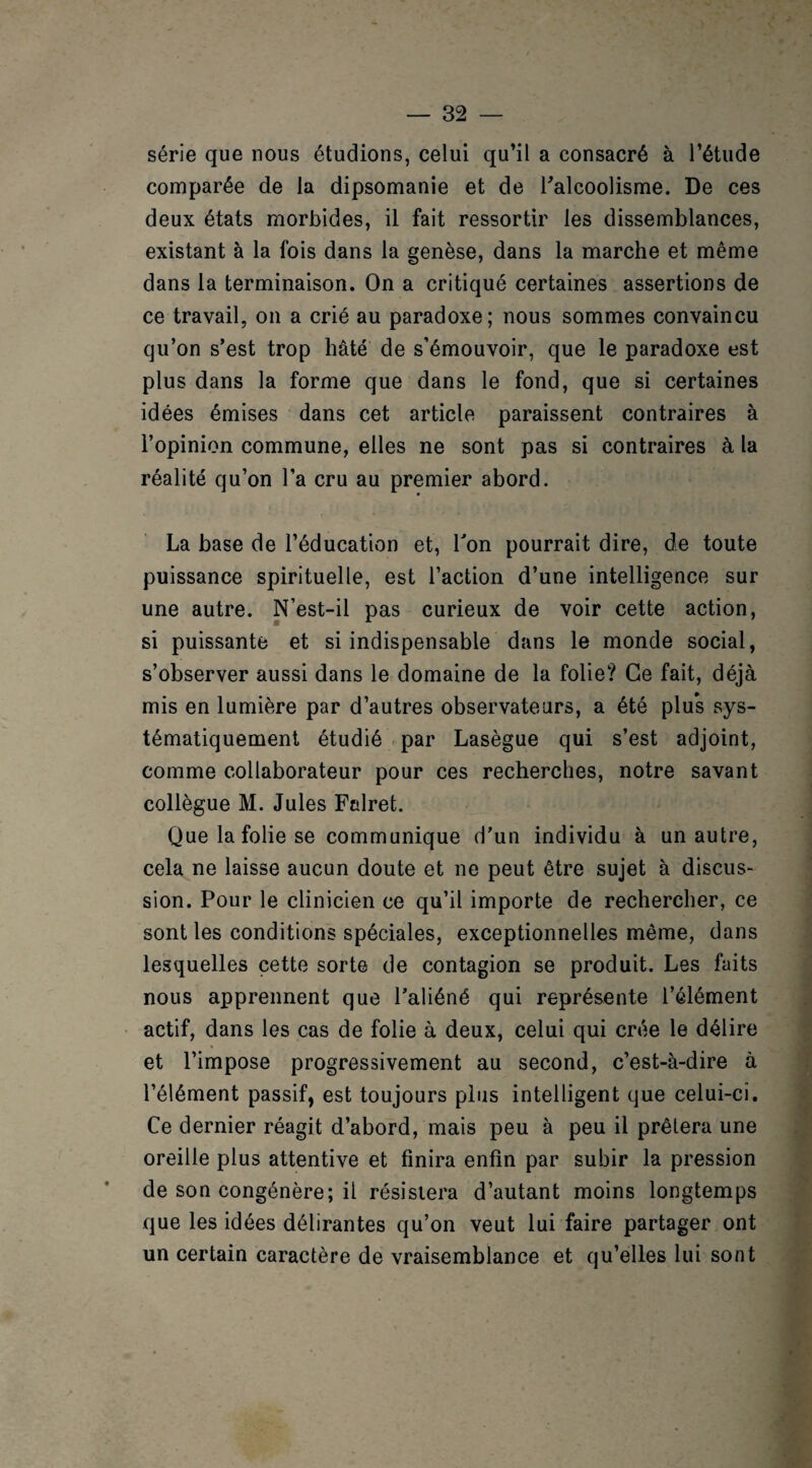 série que nous étudions, celui qu’il a consacré à l’étude comparée de la dipsomanie et de l'alcoolisme. De ces deux états morbides, il fait ressortir les dissemblances, existant à la lois dans la genèse, dans la marche et même dans la terminaison. On a critiqué certaines assertions de ce travail, on a crié au paradoxe; nous sommes convaincu cju’on s’est trop hâté de s’émouvoir, que le paradoxe est plus dans la forme que dans le fond, que si certaines idées émises dans cet article paraissent contraires à l’opinion commune, elles ne sont pas si contraires à la réalité qu’on l’a cru au premier abord. La base de l’éducation et, Ton pourrait dire, de toute puissance spirituelle, est l’action d’une intelligence sur une autre. N’est-il pas curieux de voir cette action, si puissante et si indispensable dans le monde social, s’observer aussi dans le domaine de la folie? Ce fait, déjà mis en lumière par d’autres observateurs, a été plus sys¬ tématiquement étudié par Lasègue qui s’est adjoint, comme collaborateur pour ces recherches, notre savant collègue M. Jules Falret. Que la folie se communique d’un individu à un autre, cela ne laisse aucun doute et ne peut être sujet à discus¬ sion. Pour le clinicien ce qu’il importe de rechercher, ce sont les conditions spéciales, exceptionnelles même, dans lesquelles cette sorte de contagion se produit. Les faits nous apprennent que l’aliéné qui représente l’élément actif, dans les cas de folie à deux, celui qui crée le délire et l’impose progressivement au second, c’est-à-dire à l’élément passif, est toujours plus intelligent que celui-ci. Ce dernier réagit d’abord, mais peu à peu il prêtera une oreille plus attentive et finira enfin par subir la pression de son congénère; il résistera d’autant moins longtemps que les idées délirantes qu’on veut lui faire partager ont un certain caractère de vraisemblance et qu’elles lui sont