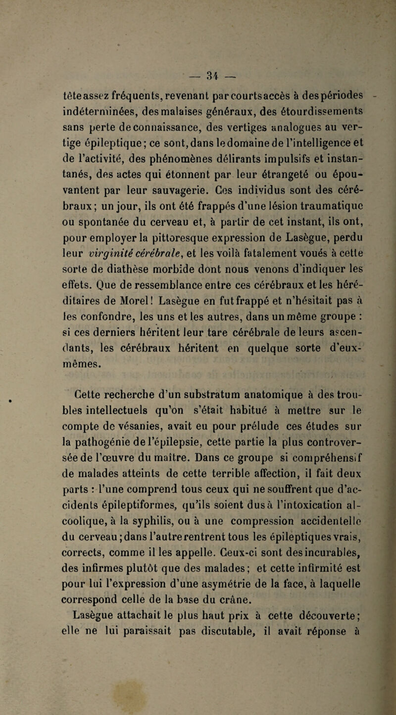 tête assez fréquents, revenant parcourtsaccès à des périodes indéterminées, des malaises généraux, des étourdissements sans perte de connaissance, des vertiges analogues au ver¬ tige épileptique ; ce sont, dans le domaine de l’intelligence et de l’activité, des phénomènes délirants impulsifs et instan¬ tanés, des actes qui étonnent par leur étrangeté ou épou¬ vantent par leur sauvagerie. Ces individus sont des céré¬ braux ; un jour, ils ont été frappés d’une lésion traumatique ou spontanée du cerveau et, à partir de cet instant, ils ont, pour employer la pittoresque expression de Lasègue, perdu leur virginité cérébrale, et les voilà fatalement voués à cette sorte de diathèse morbide dont nous venons d’indiquer les effets. Que de ressemblance entre ces cérébraux et les héré¬ ditaires de Morel! Lasègue en fut frappé et n’hésitait pas à les confondre, les uns et les autres, dans un même groupe : si ces derniers héritent leur tare cérébrale de leurs ascen¬ dants, les cérébraux héritent en quelque sorte d’eux- mêmes. / Cette recherche d’un substratum anatomique à des trou¬ bles intellectuels qu’on s’était habitué à mettre sur le compte de vésanies, avait eu pour prélude ces études sur la pathogénie de l’épilepsie, cette partie la plus controver¬ sée de l’œuvre du maître. Dans ce groupe si compréhensif de malades atteints de cette terrible affection, il fait deux parts : l’une comprend tous ceux qui ne souffrent que d’ac¬ cidents épileptiformes, qu’ils soient dus à l’intoxication al¬ coolique, à la syphilis, ou à une compression accidentelle du cerveau ; dans l’autre rentrent tous les épileptiques vrais, corrects, comme il les appelle. Ceux-ci sont des incurables, des infirmes plutôt que des malades; et cette infirmité est pour lui l’expression d’une asymétrie de la face, à laquelle correspond celle de la base du crâne. Lasègue attachait le plus haut prix à ceUe découverte; elle ne lui paraissait pas discutable, il avait réponse à