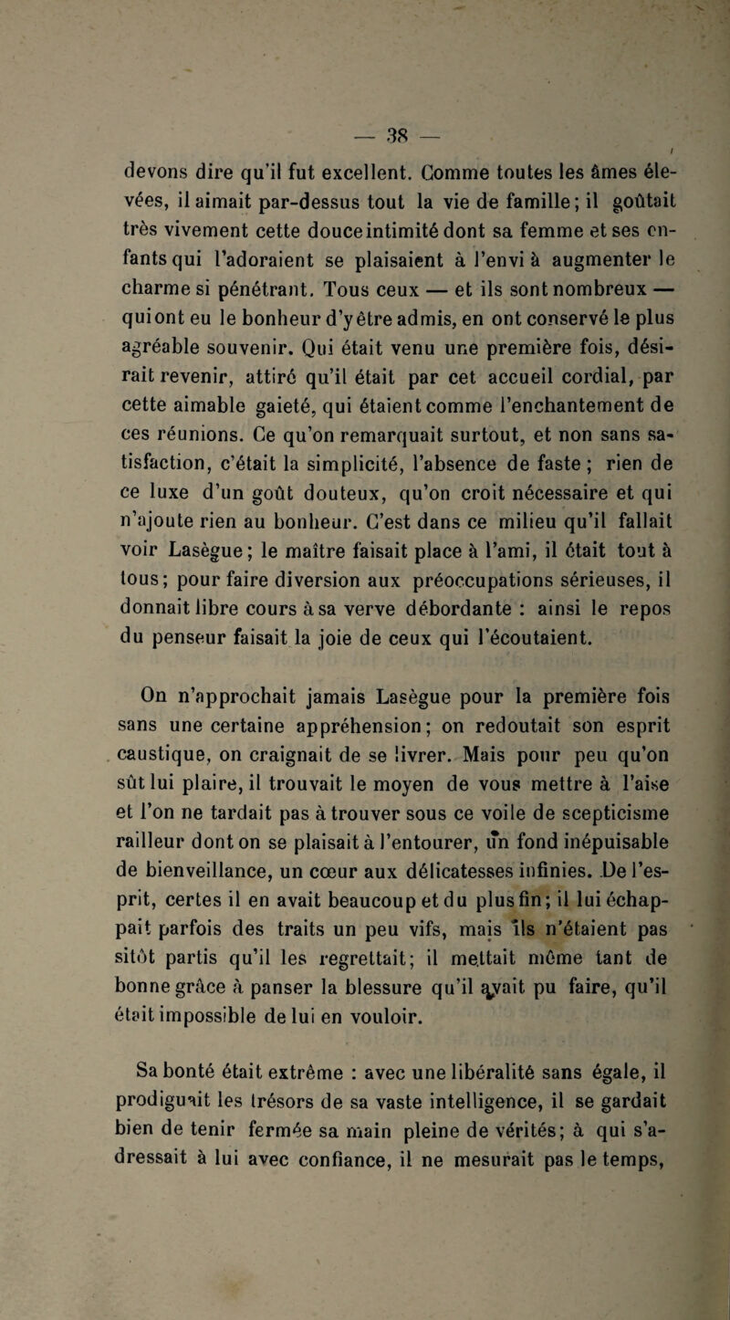 l devons dire qu’il fut excellent. Gomme toutes les âmes éle¬ vées, il aimait par-dessus tout la vie de famille; il goûtait très vivement cette douce intimité dont sa femme et ses en¬ fants qui l’adoraient se plaisaient à l’envi à augmenter le charme si pénétrant. Tous ceux — et ils sont nombreux — qui ont eu le bonheur d’y être admis, en ont conservé le plus agréable souvenir. Qui était venu une première fois, dési¬ rait revenir, attiré qu’il était par cet accueil cordial, par cette aimable gaieté, qui étaient comme l’enchantement de ces réunions. Ce qu’on remarquait surtout, et non sans sa¬ tisfaction, c’était la simplicité, l’absence de faste; rien de ce luxe d’un goût douteux, qu’on croit nécessaire et qui n’ajoute rien au bonheur. C’est dans ce milieu qu’il fallait voir Lasègue; le maître faisait place à l’ami, il était tout à tous; pour faire diversion aux préoccupations sérieuses, il donnait libre cours à sa verve débordante: ainsi le repos du penseur faisait la joie de ceux qui l’écoutaient. On n’approchait jamais Lasègue pour la première fois sans une certaine appréhension; on redoutait son esprit caustique, on craignait de se livrer. Mais pour peu qu’on sût lui plaire, il trouvait le moyen de vous mettre à l’aise et l’on ne tardait pas à trouver sous ce voile de scepticisme railleur dont on se plaisait à l’entourer, un fond inépuisable de bienveillance, un cœur aux délicatesses infinies. De l’es¬ prit, certes il en avait beaucoup et du plus fin; il lui échap¬ pait parfois des traits un peu vifs, mais ils n’étaient pas sitôt partis qu’il les regrettait; il mettait même tant de bonne grâce à panser la blessure qu’il ^vait pu faire, qu’il était impossible de lui en vouloir. Sa bonté était extrême : avec une libéralité sans égale, il prodiguait les trésors de sa vaste intelligence, il se gardait bien de tenir fermée sa main pleine de vérités; à qui s’a¬ dressait à lui avec confiance, il ne mesurait pas le temps,