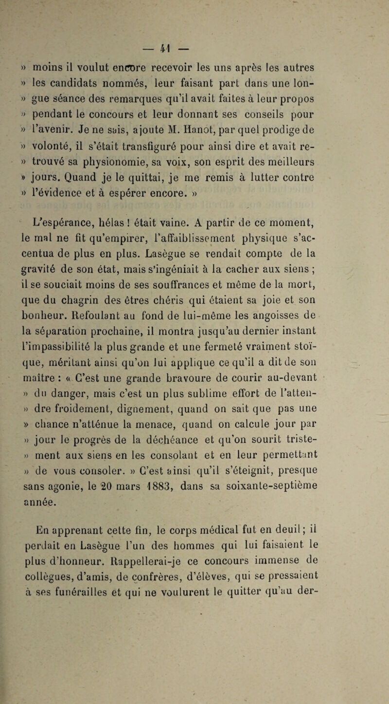 » moins il voulut encore recevoir les uns après les autres » les candidats nommés, leur faisant part dans une lon- » gue séance des remarques qu’il avait faites à leur propos > pendant le concours et leur donnant ses conseils pour » l’avenir. Je ne sais, ajoute M. Hanot, par quel prodige de » volonté, il s’était transfiguré pour ainsi dire et avait re- » trouvé sa physionomie, sa voix, son esprit des meilleurs » jours. Quand je le quittai, je me remis à lutter contre » l’évidence et à espérer encore. » L’espérance, hélas ! était vaine. A partir de ce moment, le mal ne fit qu’empirer, l’affaiblissement physique s’ac¬ centua de plus en plus. Lasègue se rendait compte de la gravité de son état, mais s’ingéniait à la cacher aux siens ; il se souciait moins de ses souffrances et même de la mort, que du chagrin des êtres chéris qui étaient sa joie et son bonheur. Refoulant au fond de lui-même les angoisses de la séparation prochaine, il montra jusqu’au dernier instant l’impassibilité la plus grande et une fermeté vraiment stoï¬ que, méritant ainsi qu’on lui applique ce qu’il a dit de son maître : a C’est une grande bravoure de courir au-devant » du danger, mais c’est un plus sublime effort de l’atten- » dre froidement, dignement, quand on sait que pas une » chance n’atténue la menace, quand on calcule jour par » jour le progrès de la déchéance et qu’on sourit triste- » ment aux siens en les consolant et en leur permettant » de vous consoler. » C’est ainsi qu’il s’éteignit, presque sans agonie, le 20 mars 1883, dans sa soixante-septième année. En apprenant cette fin, le corps médical fut en deuil; il perdait en Lasègue l’un des hommes qui lui faisaient le plus d’honneur. Rappellerai-je ce concours immense de collègues, d’amis, de confrères, d’élèves, qui se pressaient à ses funérailles et qui ne voulurent le quitter qu’au der-