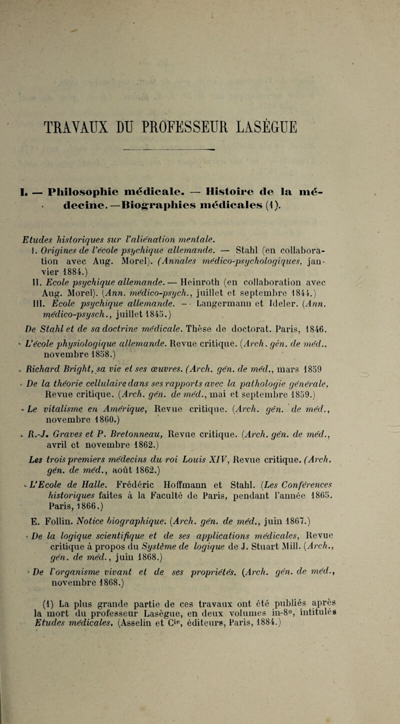 TRAVAUX DU PROFESSEUR LASÈGUE I, — Philosophie médicale. — Histoire de la mé¬ decine.—Biographies médicales (1). Etudes historiques sur Valienation mentale. i. Origines de Vécole psychique allemande. — Stahl (en collabora¬ tion avec Ang. Morel). (Annales médico-psychologiques, jan¬ vier 1884.) II. Ecole psychique allemande.— Heinroth (en collaboration avec Ang. Morel). {Ann. médico-psych., juillet et septembre 1844.) III. Ecole psychique allemande. -■ Langermann et Ideler. {Ann. médico-psysch., juillet 1845.) De Stahl et de sa doctrine médicale. Thèse de doctorat. Paris, 1846. «■ L’école physiologique allemande. Revue critique. (Arch. gèn. de mécl.. novembre 1858.) «. Richard Bright, sa vie et ses œuvres. (Arch. gén. de méd., mars 1859 - De la théorie cellulaire dans ses rapports avec la pathologie générale, Revue critique. {Arch. gén. de méd., mai et septembre 1859.) • Le vitalisme en Amérique, Revue critique. {Arch. gén. de méd., novembre 1860.) » R.-J. Graves et P. Bretonneau, Revue critique. {Arch. gén. de méd., avril et novembre 1862.) Les trois premiers médecins du roi Louis XIV, Revue critique. (Arch. gén. de méd., août 1862.) - L’Ecole de Halle. Frédéric Hoffmann et Stahl. {Les Conférences historiques faites à la Faculté de Paris, pendant l’année 1865. Paris, 1866.) E. Follin. Notice biographique. {Arch. gén. de méd., juin 1867.) » De la logique scientifique et de ses applications médicales, Revue critique à propos du Système de logique de J. Stuart Mill. {Arch., gén. de méd., juin 1868.) De Vorganisme vivant et de ses propriétés. {Arch. gén. de méd., novembre 1868.) (1) La plus grande partie de ces travaux ont été publiés après la mort du professeur Lasègue, en deux volumes in-8°, intitulés Etudes médicales. (Asselin et Cie, éditeurs, Paris, 1884.)