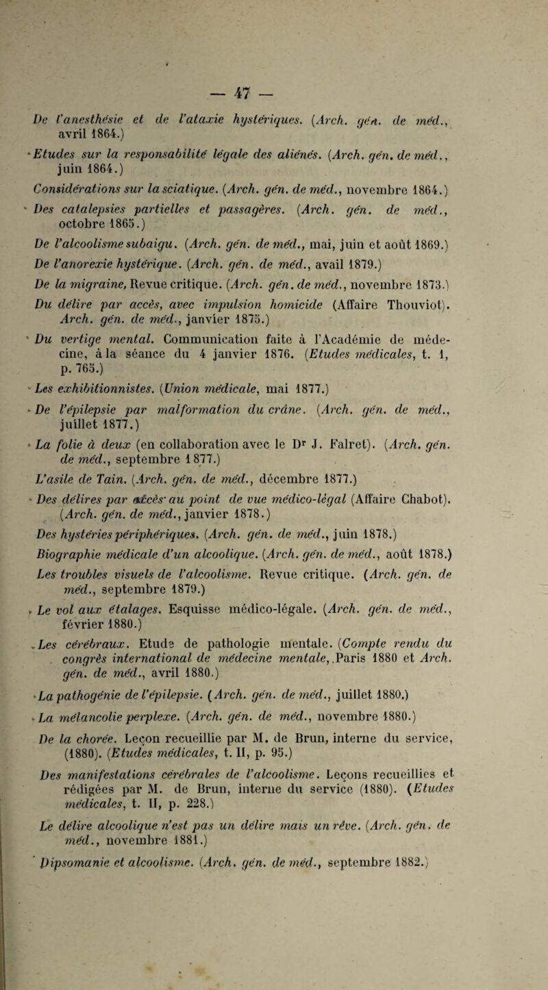 De l'anesthésie et de l’ataxie hystériques. (Av ch. qén. de méd., avril 1864.) *Etudes sur la responsabilité légale des aliénés. (Arch. qén. de méd., juin 1864.) Considérations sur la sciatique. {Arch. qén. de méd., novembre 1864.) ‘ Des catalepsies partielles et passagères. {Arch. gén. de méd., octobre 1865.) De l’alcoolisme subaigu. {Arch. gén. de méd., mai, juin et août 1869.) De l’anorexie hystérique. {Arch. gén. de méd., avail 1879.) De la migraine, Revue critique. {Arch. gén. de méd., novembre 1873.) Du délire par accès, avec impulsion homicide (Affaire Thouviot). Arch. gén. de méd., janvier 1875.) • Du vertige mental. Communication faite à l’Académie de méde¬ cine, à la séance du 4 janvier 1876. {Etudes médicales, t. 1, p. 765.) Les exhibitionnistes. {Union médicale, mai 1877.) • De l’épilepsie par malformation du crâne. {Arch. qén. de méd., juillet 1877.) • La folie à deux (en collaboration avec le Dr J. Falret). {Arch. gén. de méd., septembre 1877.) L’asile de Tain. {Arch. gén. de méd., décembre 1877.) Des délires par axcès'au point de vue médico-légal (Affaire Chabot). {Arch. gén. de méd., janvier 1878.) Des hystéries périphériques. {Arch. gén. de méd., juin 1878.) Biographie médicale d’un alcoolique. {Arch. gén. de méd., août 1878.) Les troubles visuels de l’alcoolisme. Revue critique. {Arch. gén. de méd., septembre 1879.) , Le vol aux étalages. Esquisse médico-légale. {Arch. gén. de méd., février 1880.) .Les cérébraux. Etude de pathologie mentale. {Compte rendu du congrès international de médecine mentale, .Paris 1880 et Arch. gén. de méd., avril 1880.) • La pathogénie de Vépilepsie. {Arch. gén. de méd., juillet 1880.) • La mélancolie perplexe. {Arch. gén. de méd., novembre 1880.) De la chorée. Leçon recueillie par M. de Brun, interne du service, (1880). {Etudes médicales, t. II, p. 95.) Des manifestations cérébrales de l’alcoolisme. Leçons recueillies et rédigées par M. de Brun, interne du service (1880). {Etudes médicales, t. II, p. 228.) Le délire alcoolique n’est pas un délire mais un rêve. {Arch. gén. de méd., novembre 1881.) Dipsomanie et alcoolisme. {Arch. gén. de méd., septembre 1882.)