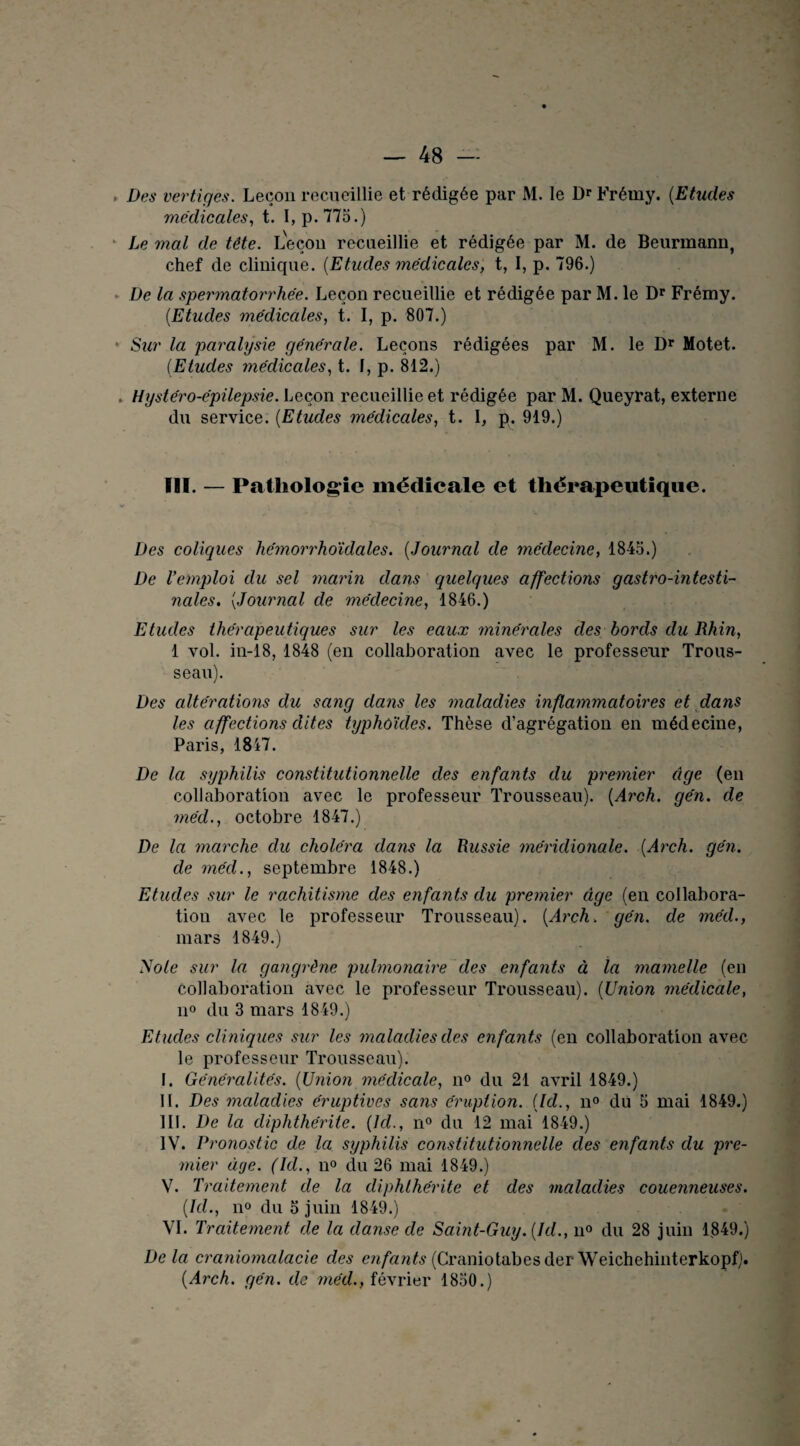 Des vertiges. Leçon recueillie et rédigée par M. le Dr Frémy. (Etudes medicales, t. 1, p.775.) Le mal de tête. Leçon recueillie et rédigée par M. de Beurmann, chef de clinique. {Etudes médicales, t, I, p. 796.) De la spermatorrhée. Leçon recueillie et rédigée par M. le Dr Frémy. (.Etudes médicales, t. I, p. 807.) • Sur la paralysie générale. Leçons rédigées par M. le Dr Motet. (Etudes médicales, t. I, p. 812.) . Hystéro-épilepsie. Leçon recueillie et rédigée par M. Queyrat, externe du service. (Etudes médicales, t. I, p. 919.) III. — Pathologie médicale et thérapeutique. Des coliques hemorrhoïdales. (Journal de médecine, 1845.) De l’emploi du sel marin dans quelgues affections gastro-intesti¬ nales. {Journal de médecine, 1846.) Etudes thérapeutiques sur les eaux minérales des bords du Rhin, 1 vol. in-18, 1848 (en collaboration avec le professeur Trous¬ seau). Des altérations du sang dans les maladies inflammatoires et dans les affections dites typhoïdes. Thèse d’agrégation en médecine, Paris, 1817. De la syphilis constitutionnelle des enfants du premier âge (en collaboration avec le professeur Trousseau). {Arch. gén. de méd., octobre 1847.) De la marche du choléra dans la Russie méridionale. {Arch. gén. de méd., septembre 1848.) Etudes sur le rachitisme des enfants du premier âge (en collabora¬ tion avec le professeur Trousseau). {Arch. gén. de méd., mars 1849.) Note sur la gangrène pulmonaire des enfants à la mamelle (en collaboration avec le professeur Trousseau). (Union médicale, n° du 3 mars 1849.) Etudes cliniques sur les maladies des enfants (en collaboration avec le professeur Trousseau). I. Généralités. {Union médicale, n° du 21 avril 1849.) II. Des maladies éruptives sans éruption. {Id., n° du 5 mai 1849.) III. De la diphthérite. {Id., n° du 12 mai 1849.) IV. Pronostic de la syphilis constitutionnelle des enfants du pre¬ mier âge. (Id., n° du 26 mai 1849.) V. Traitement de la diphthérite et des maladies couenneuses. {Id., n° du 5 juin 1849.) VI. Traitement de la danse de Saint-Guy. {Id., n° du 28 juin 1849.) De la craniomalacie des enfants (Craniotabesder WeichehinterkopfJ. {Arch. gén. de méd., février 1850.)