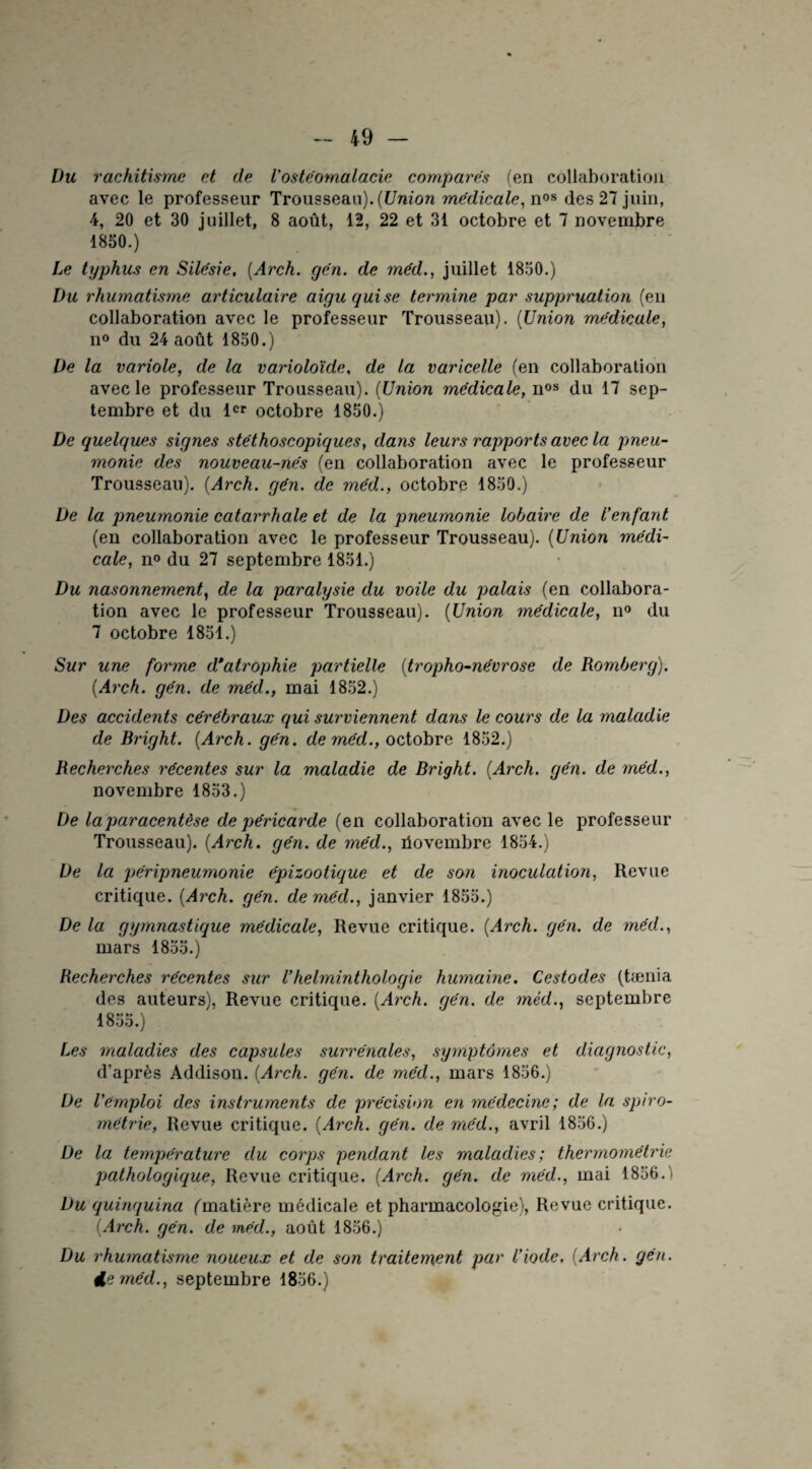 Du rachitisme et de l'ostéomalacie compares (en collaboration avec le professeur Trousseau). (Union médicale, n08 des 27 juin, 4, 20 et 30 juillet, 8 août, 12, 22 et 31 octobre et 7 novembre 1850.) Le typhus en Silésie. (Arch. yen. de méd., juillet 1850.) Du rhumatisme articulaire aigu qui se termine par suppruation (en collaboration avec le professeur Trousseau). (Union médicale, n° du 24 août 1850.) De la variole, de la variolo'ide, de la varicelle (en collaboration avec le professeur Trousseau). (Union médicale, nos du 17 sep¬ tembre et du 1er octobre 1850.) De quelques signes stéthoscopiques, dans leurs rapports avec la pneu¬ monie des nouveau-nés (en collaboration avec le professeur Trousseau). (Arch. gén. de méd., octobre 1850.) De la pneumonie catarrhale et de la pneumonie lobaire de l'enfant (en collaboration avec le professeur Trousseau). (Union médi¬ cale, n° du 27 septembre 1851.) Du nasonnement, de la paralysie du voile du palais (en collabora¬ tion avec le professeur Trousseau). (Union médicale, n° du 7 octobre 1851.) Sur une forme d'atrophie partielle (tropho-névrose de Romberg). (Arch. gén. de méd., mai 1852.) Des accidents cérébraux qui surviennent dans le cours de la maladie de Bright. (Arch. gén. de méd., octobre 1852.) Recherches récentes sur la maladie de Bright. (Arch. gén. de méd., novembre 1853.) De la paracentèse de péricarde (en collaboration avec le professeur Trousseau). (Arch. gén. de méd., üovembre 1854.) De la péripneumonie épizootique et de son inoculation, Revue critique. (Arch. gén. de méd., janvier 1855.) De la gymnastique médicale, Revue critique. (Arch. gén. de méd., mars 1855.) Recherches récentes sur Vhelminthologie humaine. Cestodes (tænia des auteurs), Revue critique. (Arch. gén. de méd., septembre 1855.) Les maladies des capsules surrénales, symptômes et diagnostic, d’après Addison. (Arch. gén. de méd., mars 1856.) De l'emploi des instruments de précision en médecine; de la spiro- métrie, Revue critique. (Arch. gén. de méd., avril 1856.) De la température du corps pendant les maladies; thermométrie pathologique, Revue critique. (Arch. gén. de méd., mai 1856. ' Du quinquina (matière médicale et pharmacologie), Revue critique. (Arch. gén. de méd., août 1856.) Du rhumatisme noueux et de son traitement par l’iode, (Arch. gén. 4e?néd., septembre 1856.)