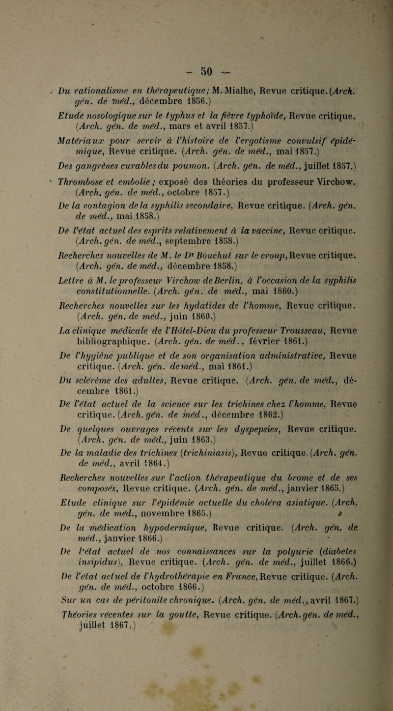 Du rationalisme en thérapeutique; M.Mialhe, Revue critique.{Arch. gén. de méd., décembre 1856.) Etude nosologique sur le typhus et la fièvre typhoïde, Revue critique. (Arch. gén. de méd., mars et avril 1857.) Matériaux pour servir à l’histoire de Vergotisme convulsif épidé¬ mique, Revue critique. {Arch. gén. de méd., mai 1857.) Des gangrènes curables du poumon. {Arch. gén. de méd., juillet 1857.) v Thrombose et embolie ; exposé des théories du professeur Virchow. {Arch, gén. de méd., octobre 1857.) De la contagion delà syphilis secondaire, Revue critique. {Arch. gén. de méd., mai 1858.) De l’état actuel des esprits relativement à la vaccine, Revue critique. {Arch. gén. de méd., septembre 1858.) Recherches nouvelles de M. le DrBouchut sur le croup, Revue critique. {Arch. gén. de méd., décembre 1858.) Lettre à M. le professeur Virchow de Berlin, à, l'occasion de la syphilis constitutionnelle. {Arch. gén. de méd., mai 1860.) Recherches nouvelles sur les hydatides de l’homme, Revue critique. {Arch. gén. de méd., juin 1860.) La clinique médicale de VHôtel-Dieu du professeur Trousseau, Revue bibliographique. {Arch. gén. de méd., février 1861.) De l’hygiène publique et de son organisation administrative, Revue critique. {Arch. gén. deméd., mai 1861.) Du sclérème des adultes, Revue critique. {Arch. gén. de méd., dé¬ cembre 1861.) De l’état actuel de la science sur les trichines chez l’homme, Revue critique. {Arch. gén. de méd.., décembre 1862.) De quelques ouvrages récents sur les dyspepsies, Revue critique. {Arch. gén. de méd., juin 1863.) De la maladie des trichines {trichiniasis), Revue critique. {Arch. gén. de méd., avril 1864.) Recherches nouvelles sur l’action thérapeutique du brome et de ses composés, Revue critique. {Arch. gén. de méd., janvier 1865.) Etude clinique sur l’épidémie actuelle du choléra asiatique. {Arch. gén. de méd., novembre 1865.) * De la médication hypodermique, Revue critique. {Arch. gén. de méd., janvier 1866.) - De l'état actuel de nos connaissances sur la polyurie {diabètes insipidus), Revue critique. {Arch. gén. de méd., juillet 1866.) De l’état actuel de l’hydrothérapie en France, Revue critique. {Arch. gén. de méd., octobre 1866.) Sur un cas de péritonite chronique. {Arch. gén. de méd. , avril 1867.) Théories récentes sur la goutte, Revue critique. {Arch.gén. deméd., juillet 1867.)