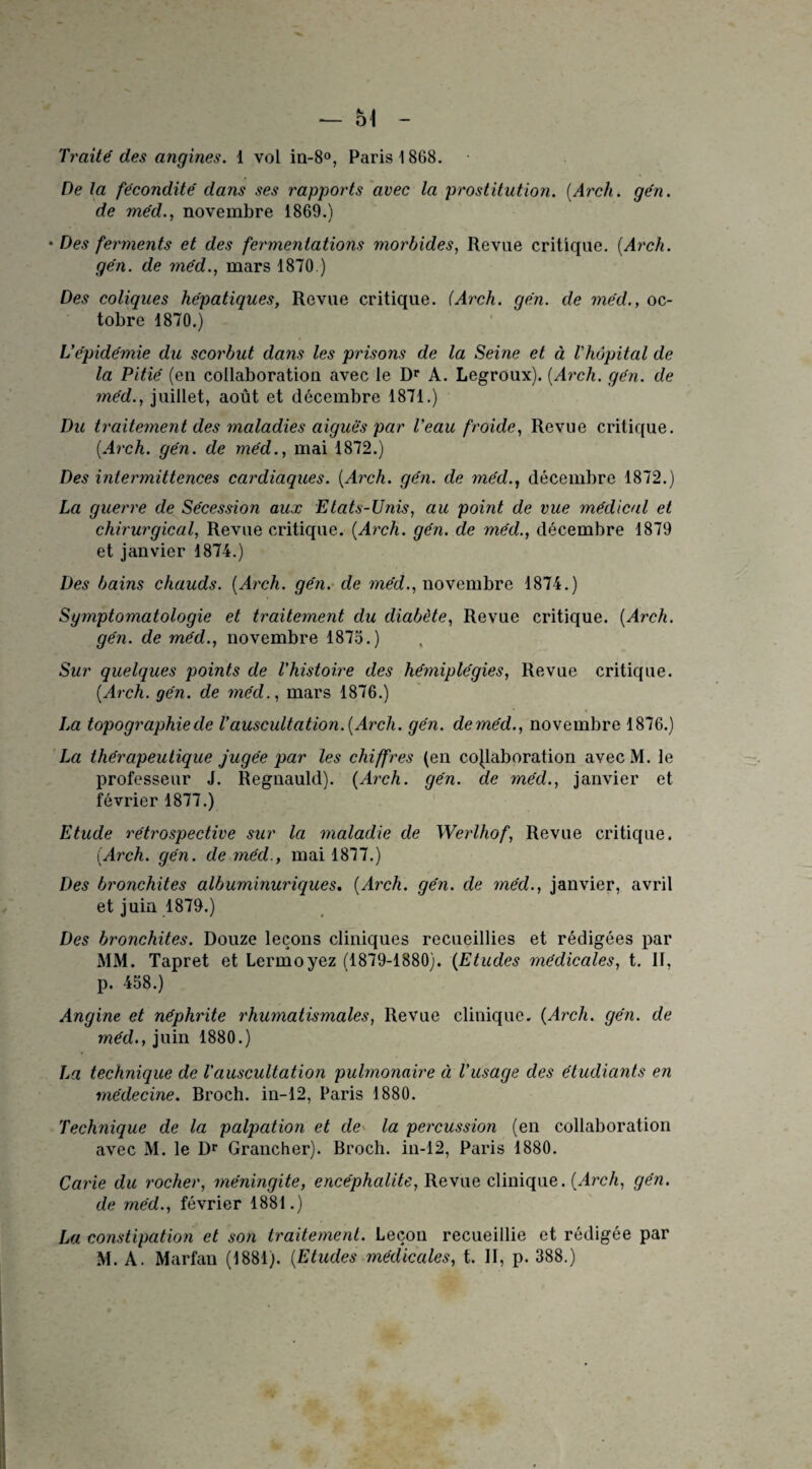 *— 54 Traité des angines. 1 vol in-8°, Paris 1868. De la fécondité dans ses rapports avec la prostitution. {Arch. gén. de méd., novembre 1869.) • Des ferments et des fermentations morbides, Revue critique. {Arch. gén. de méd., mars 1870.) Des coliques hépatiques, Revue critique, iArch. gén. de méd., oc¬ tobre 1870.) L’épidémie du scorbut dans les prisons de la Seine et à l'hôpital de la Pitié (en collaboration avec le Dr A. Legroux). {Arch. gén. de méd., juillet, août et décembre 1871.) Du traitement des maladies aiguës par l’eau froide, Revue critique. {Arch. gén. de méd., mai 1872.) Des intermittences cardiaques. {Arch. gén. de méd., décembre 1872.) La guerre de Sécession aux Etats-Unis, au point de vue médical et chirurgical, Revue critique. {Arch. gén. de méd., décembre 1879 et janvier 1874.) Des bains chauds. {Arch. gén. de méd., novembre 1874.) Symptomatologie et traitement du diabète, Revue critique. {Arch. gén. de méd., novembre 1875.) Sur quelques points de l’histoire des hémiplégies, Revue critique. {Arch. gén. de méd., mars 1876.) La topographie de l’auscultation. {Arch. gén. deméd., novembre 1876.) La thérapeutique jugée par les chiffres (en collaboration avecM. le professeur J. Regnauld). {Arch. gén. de méd., janvier et février 1877.) Etude rétrospective sur la maladie de Werlhof, Revue critique. {Arch. gén. deméd., mai 1877.) Des bronchites albuminuriques. {Arch. qén. de méd., janvier, avril et juin 1879.) Des bronchites. Douze leçons cliniques recueillies et rédigées par MM. Tapret et Lermoyez (1879-1880). {Etudes médicales, t. If, p. 458.) Angine et néphrite rhumatismales, Revue clinique. {Arch. gén. de méd., juin 1880.) La technique de Vauscultation pulmonaire à l’usage des étudiants en médecine. Broch. in-12, Paris 1880. Technique de la palpation et de la percussion (en collaboration avec M. le Dr Grancher). Broch. in-12, Paris 1880. Carie du rocher, méningite, encéphalite, Revue clinique. {Arch, gén. de méd., février 1881.) La constipation et son traitement. Leçou recueillie et rédigée par M. A. Marfan (1881). {Etudes médicales, t. II, p. 388.)