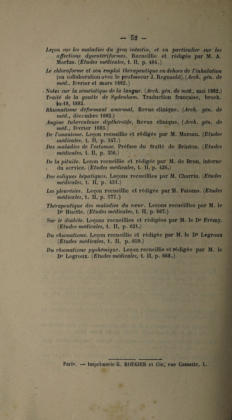 Leço?i sur les maladies du gros intestin, et en particulier sur les affections dysentériformes. Recueillie et rédigée par M. A. Marfau. (Etudes médicales, t. II, p. 404.) Le chloroforme et son emploi thérapeutique en dehors de l'inhalation (en collaboration avec le professeur J. Regiiauld). (Arch. gén. de méd.. février et mars 1882.) . Notes sur la séméiotique de la langue. (Arch. gén. de méd., mai 1882.) Traité de la goutte de Sydenham. Traduction française, broch. in-18, 1882. Rhumatisme déformant anormal, Revue clinique. (Arch. gén. de méd., décembre 1882.) Angine tuberculeuse dipthéroïde, Revue clinique. (Arch. gén. de méd., février 1883.) De l'onanisme. Leçon recueillie et rédigée par M. Marsau. (Etudes médicales, t. II> p. 347.) Des maladies de l’estomac. Préface du traité de Brinton. (Etudes médicales, t. II, p. 356.) De la pituite. Leçon recueillie et rédigée par M. de Brun, interne i du service. (Etudes médicales, t. Il, p. 426.) Des coliques hépatiques. Leçons recueillies par M. Charrin. (Etudes médicales, t. II, p. 431.) Les pleurésies. Leçon recueillie et rédigée par M. Faisans. (Etudes médicales, t. II, p. 577.) Thérapeutique des maladies du cœur. Leçons recueillies par M. le Dr Huette. (Etudes médicales, t. II, p. 607.) Sur le diabète. Leçons recueillies et rédigées par M. le Dr Frémy. (Etudes médicales, t. II, p. 621.) Du rhumatisme. Leçon recueillie et rédigée par M. le Dr Legroux (Etudes médicales, t. II, p. 659.) Du rhumatisme pyohémique. Leçon recueillie et rédigée par M. le Dr Legroux. (Etudes médicales, t. II, p. 668.) Parl°. — Imprimerie G. ROUGIER et Cic, rue Cassette, 1.