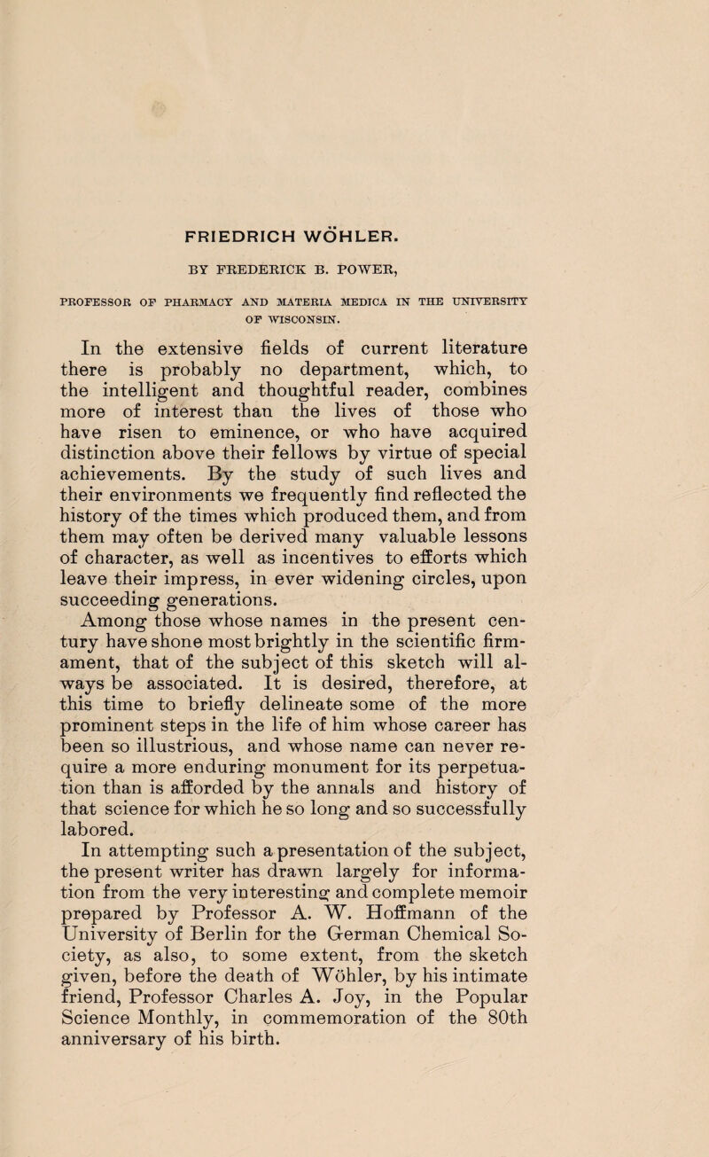 BY FREDERICK B. POWER, PROFESSOR OF PHARMACY AND MATERIA MEDICA IN THE UNIVERSITY OF WISCONSIN. In the extensive fields of current literature there is probably no department, which, to the intelligent and thoughtful reader, combines more of interest than the lives of those who have risen to eminence, or who have acquired distinction above their fellows by virtue of special achievements. By the study of such lives and their environments we frequently find reflected the history of the times which produced them, and from them may often be derived many valuable lessons of character, as well as incentives to efforts which leave their impress, in ever widening circles, upon succeeding generations. Among those whose names in the present cen¬ tury have shone most brightly in the scientific firm¬ ament, that of the subject of this sketch will al¬ ways be associated. It is desired, therefore, at this time to briefly delineate some of the more prominent steps in the life of him whose career has been so illustrious, and whose name can never re¬ quire a more enduring monument for its perpetua¬ tion than is afforded by the annals and history of that science for which he so long and so successfully labored. In attempting such a presentation of the subject, the present writer has drawn largely for informa¬ tion from the very interesting and complete memoir prepared by Professor A. W. Hoffmann of the University of Berlin for the German Chemical So¬ ciety, as also, to some extent, from the sketch given, before the death of Wohler, by his intimate friend, Professor Charles A. Joy, in the Popular Science Monthly, in commemoration of the 80th anniversary of his birth.