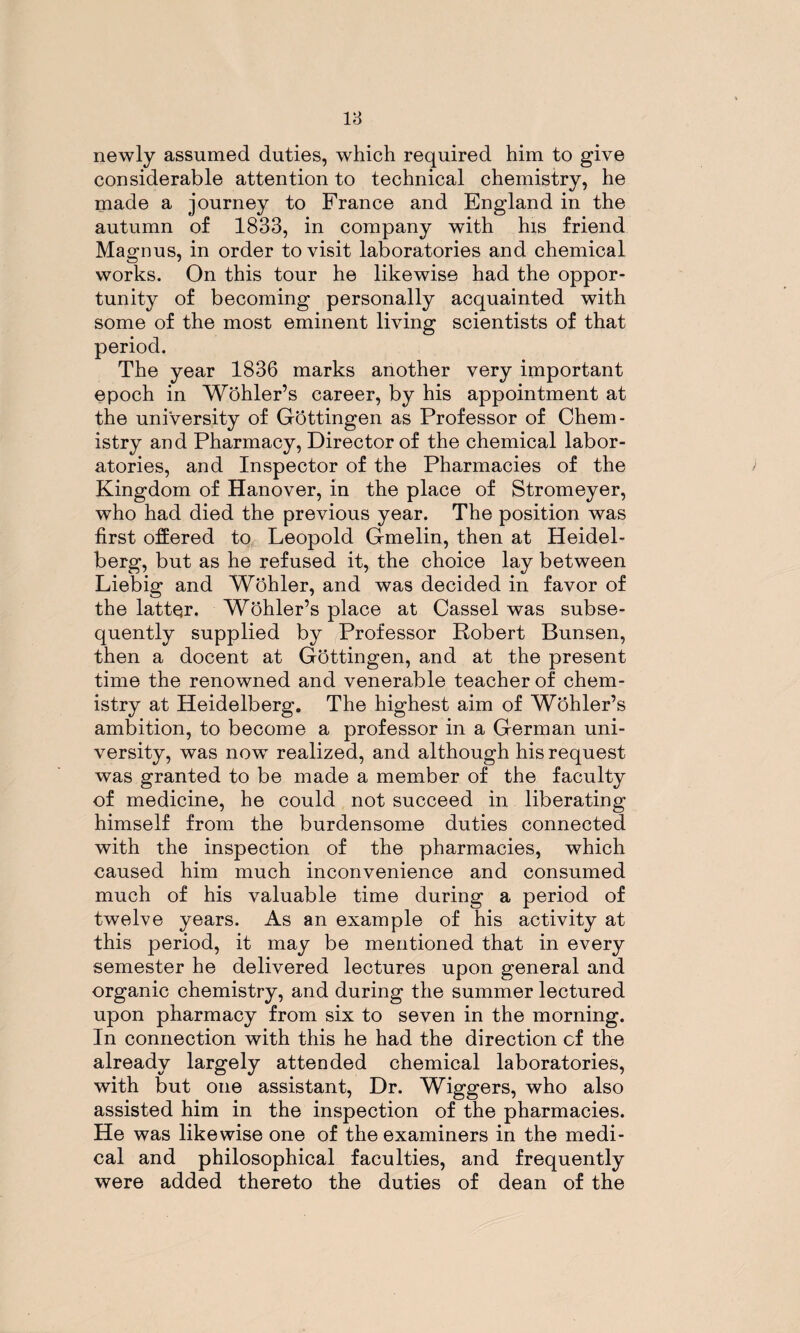 newly assumed duties, which required him to give considerable attention to technical chemistry, he made a journey to France and England in the autumn of 1833, in company with his friend Magnus, in order to visit laboratories and chemical works. On this tour he likewise had the oppor¬ tunity of becoming personally acquainted with some of the most eminent living scientists of that period. The year 1836 marks another very important epoch in Wohler’s career, by his appointment at the university of Gbttingen as Professor of Chem¬ istry and Pharmacy, Director of the chemical labor¬ atories, and Inspector of the Pharmacies of the Kingdom of Hanover, in the place of Stromeyer, who had died the previous year. The position was first offered to Leopold Gmelin, then at Heidel¬ berg, but as he refused it, the choice lay between Liebig and Wohler, and was decided in favor of the latter. Wohler’s place at Cassel was subse¬ quently supplied by Professor Robert Bunsen, then a docent at Gottingen, and at the present time the renowned and venerable teacher of chem¬ istry at Heidelberg. The highest aim of Wohler’s ambition, to become a professor in a German uni¬ versity, was now realized, and although his request was granted to be made a member of the faculty of medicine, he could not succeed in liberating himself from the burdensome duties connected with the inspection of the pharmacies, which caused him much inconvenience and consumed much of his valuable time during a period of twelve years. As an example of his activity at this period, it may be mentioned that in every semester he delivered lectures upon general and organic chemistry, and during the summer lectured upon pharmacy from six to seven in the morning. In connection with this he had the direction cf the already largely attended chemical laboratories, with but one assistant, Dr. Wiggers, who also assisted him in the inspection of the pharmacies. He was likewise one of the examiners in the medi¬ cal and philosophical faculties, and frequently were added thereto the duties of dean of the