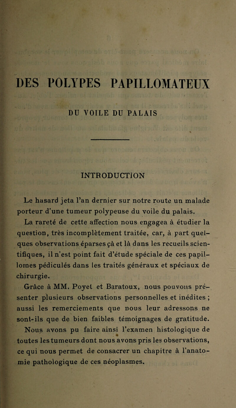 DU VOILE DU PALAIS INTRODUCTION Le hasard jeta l’an dernier sur notre route un malade porteur d’une tumeur polypeuse du voile du palais. La rareté de cette affection nous engagea à étudier la question, très incomplètement traitée, car, à part quel¬ ques observations éparses çà et là dans les recueils scien¬ tifiques, il n’est point fait d’étude spéciale de ces papii- lornes pédiculés dans les traités généraux et spéciaux de chirurgie. Grâce à MM. Poyet et Baratoux, nous pouvons pré- senter plusieurs observations personnelles et inédites ; aussi les remerciements que nous leur adressons ne sont-ils que de bien faibles témoignages de gratitude. Nous avons pu faire ainsi l’examen histologique de toutes les tumeurs dont nous avons pris les observations, ce qui nous permet de consacrer un chapitre à l’anato¬ mie pathologique de ces néoplasmes.