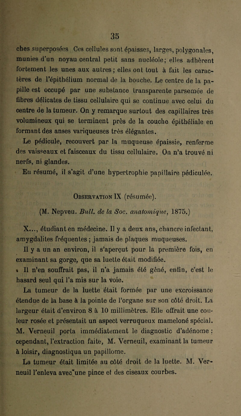 ches superposées Ces cellules sont épaisses, larges, polygonales, munies d’un noyau central petit sans nucléole; elles adhèrent fortement les unes aux autres; elles ont tout à fait les carac¬ tères de l'épithélium normal de la bouche. Le centre de la pa¬ pille est occupé par une substance transparente parsemée de fibres délicates de tissu cellulaire qui se continue avec celui du centre de la tumeur. On y remarque surtout des capillaires très volumineux qui se terminent près de la couche épithéliale en formant des anses variqueuses très élégantes. Le pédicule, recouvert par la muqueuse épaissie, renferme des vaisseaux et faisceaux du tissu cellulaire. On n’a trouvé ni nerfs, ni glandes. Eu résumé, il s’agit d’une hypertrophie papillaire pédiculée. r Observation IX (résumée). (M. Nepveu. Bull, de la Soc. anatomique, 1875.) X..., étudiant en médecine. Il y a deux ans, chancre infectant, amygdalites fréquentes ; jamais de plaques muqueuses. Il y a un an environ, il s’aperçut pour la première fois, en examinant sa gorge, que sa luette était modifiée. « Il n’en souffrait pas, il n’a jamais été gêné, enfin, c’est le hasard seul qui l’a mis sur la voie. La tumeur de la luette était formée par une excroissance étendue de la base à la pointe de l’organe sur son côté droit. La largeur était d’environ 8 à 10 millimètres. Elle offrait une cou¬ leur rosée et présentait un aspect verruqueux mameloné spécial. M. Verneuil porta immédiatement le diagnostic d’adénome ; cependant, l’extraction faite, M. Verneuil, examinant la tumeur à loisir, diagnostiqua un papillome. La tumeur était limitée au côté droit de la luette. M. Ver¬ neuil l’enleva avec’une pince et des ciseaux courbes.