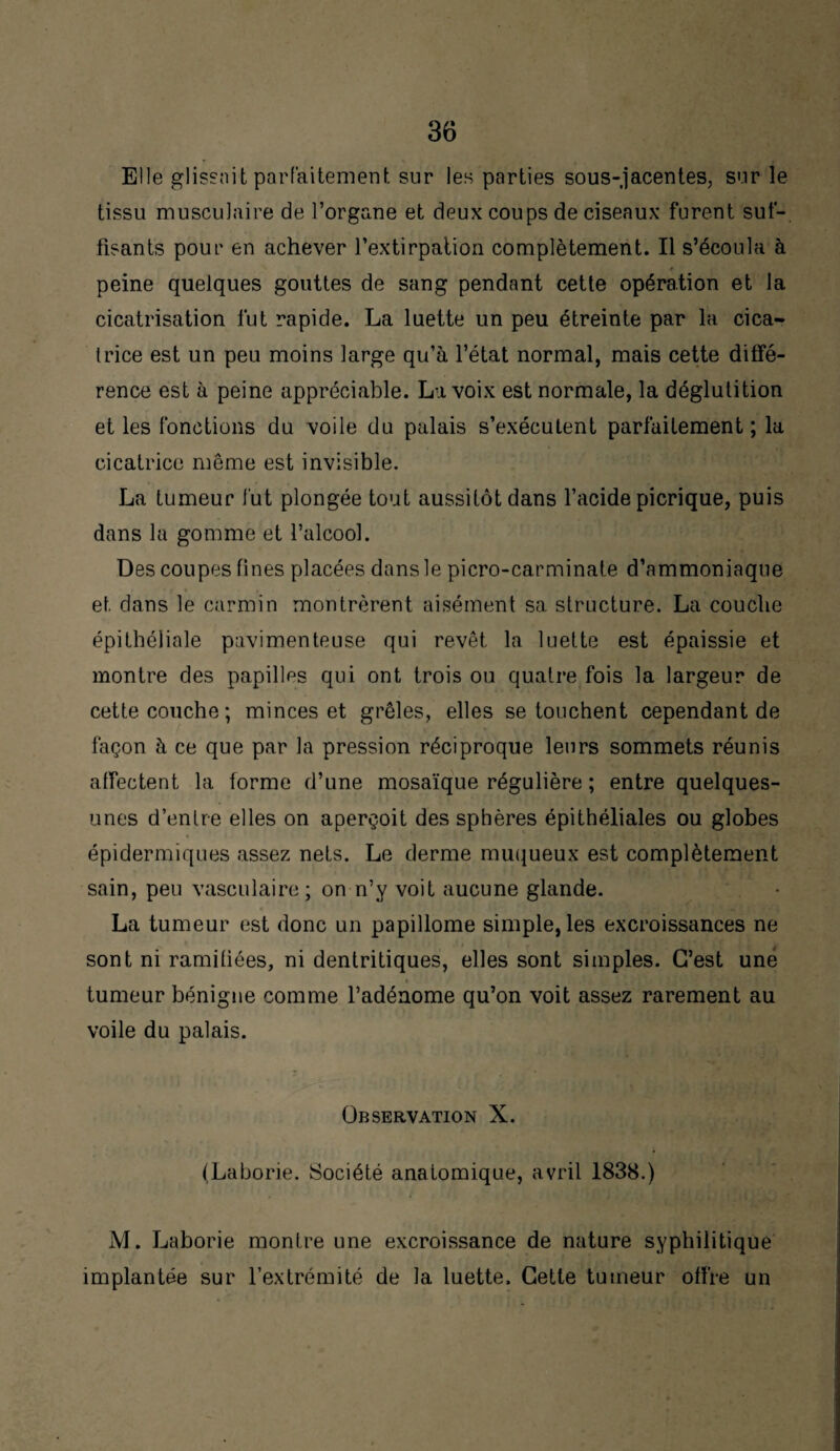 Elle glissait parfaitement sur les parties sous-jacentes, sur le tissu musculaire de l’organe et deux coups de ciseaux furent suf¬ fisants pour en achever l’extirpation complètement. Il s’écoula à peine quelques gouttes de sang pendant cette opération et la cicatrisation fut rapide. La luette un peu étreinte par la cica¬ trice est un peu moins large qu’à l’état normal, mais cette diffé¬ rence est à peine appréciable. La voix est normale, la déglutition et les fonctions du voile du palais s’exécutent parfaitement ; la cicatrice même est invisible. La tumeur fut plongée tout aussitôt dans l’acide picrique, puis dans la gomme et l’alcool. Des coupes fines placées dans le picro-carminate d’ammoniaque et dans le carmin montrèrent aisément sa structure. La couche épithéliale pavimenteuse qui revêt la luette est épaissie et montre des papilles qui ont trois ou quatre fois la largeur de cette couche ; minces et grêles, elles se touchent cependant de façon à ce que par la pression réciproque leurs sommets réunis affectent la forme d’une mosaïque régulière ; entre quelques- unes d’entre elles on aperçoit des sphères épithéliales ou globes épidermiques assez nets. Le derme muqueux est complètement sain, peu vasculaire ; on n’y voit aucune glande. • „ La tumeur est donc un papillome simple, les excroissances ne sont ni ramifiées, ni dentritiques, elles sont simples. C’est une tumeur bénigne comme l’adénome qu’on voit assez rarement au voile du palais. Observation X. (Laborie. Société anatomique, avril 1838.) M. Laborie montre une excroissance de nature syphilitique implantée sur l’extrémité de la luette. Cette tumeur offre un