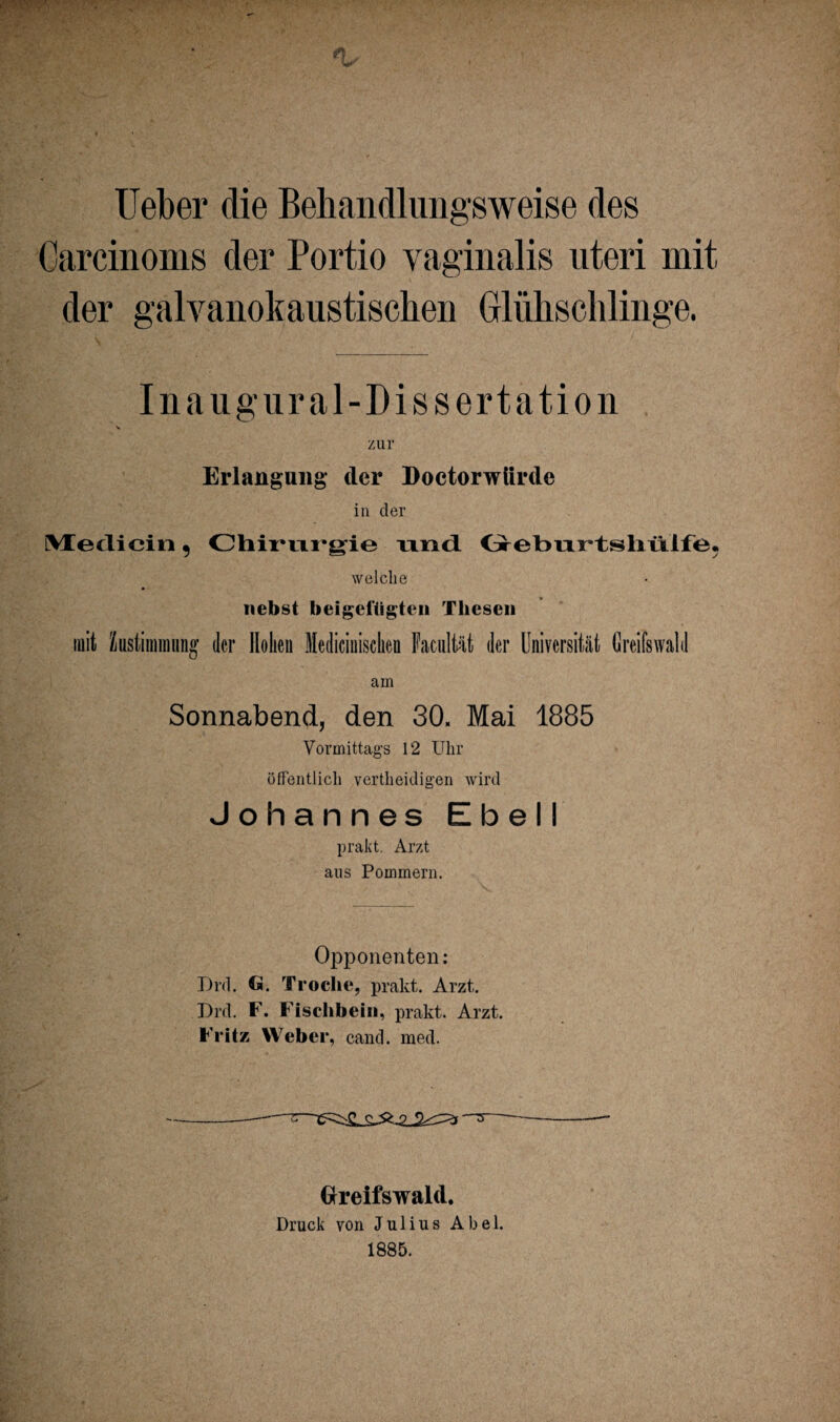 Ueber die Bebandlimgsweise des Carcinoms der Portio vaginalis uteri mit der galvanokaustischen Glühschlinge. Inaugur al-Dissertation zur Erlangung* der Doetorwiirde in der Medicin , Chirurgie und Geburtshülfe. welche nebst beigeitigtcn Thesen mit Zustimmung der Hohen Medicinischeu Facultät der Universität Greifswald am Sonnabend, den 30. Mai 1885 Vormittags 12 Uhr öffentlich vertheidigen wird Johannes Ebell prakt. Arzt aus Pommern. Opponenten : T)rd. G. Troclie, prakt. Arzt. Grd. F. Fischbein, prakt. Arzt. Fritz Weber, cand. med. -- Greifswald. Druck von Julius Abel. 1885.