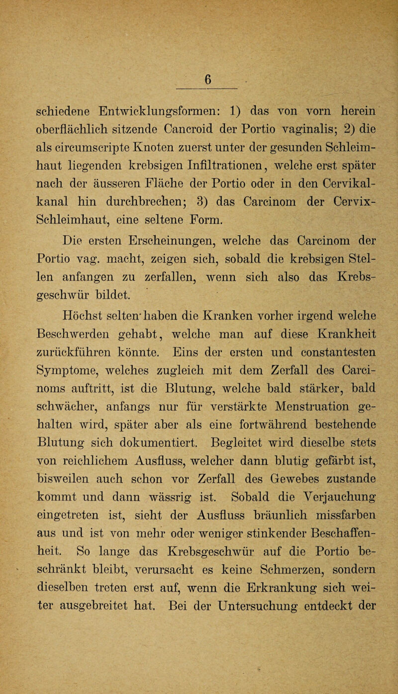 schiedene Entwicklungsformen: 1) das von vorn herein oberflächlich sitzende Cancroid der Portio vaginalis; 2) die als circumscripte Knoten zuerst unter der gesunden Schleim¬ haut liegenden krebsigen Infiltrationen, welche erst später nach der äusseren Fläche der Portio oder in den Cervikal- kanal hin durchbrechen; 3) das Carcinom der Cervix- Schleimhaut, eine seltene Form. Die ersten Erscheinungen, welche das Carcinom der Portio vag. macht, zeigen sich, sobald die krebsigen Stel¬ len anfangen zu zerfallen, wenn sich also das Krebs¬ geschwür bildet. Höchst selten* haben die Kranken vorher irgend welche Beschwerden gehabt, welche man auf diese Krankheit zurückführen könnte. Eins der ersten und constantesten Symptome, welches zugleich mit dem Zerfall des Carci- noms auftritt, ist die Blutung, welche bald stärker, bald schwächer, anfangs nur für verstärkte Menstruation ge¬ halten wird, später aber als eine fortwährend bestehende Blutung sich dokumentiert. Begleitet wird dieselbe stets von reichlichem Ausfluss, welcher dann blutig gefärbt ist, bisweilen auch schon vor Zerfall des Gewebes zustande kommt und dann wässrig ist. Sobald die Verjauchung eingetreten ist, sieht der Ausfluss bräunlich missfarben aus und ist von mehr oder weniger stinkender Beschaffen¬ heit. So lange das Krebsgeschwür auf die Portio be¬ schränkt bleibt, verursacht es keine Schmerzen, sondern dieselben treten erst auf, wenn die Erkrankung sich wei¬ ter ausgebreitet hat. Bei der Untersuchung entdeckt der