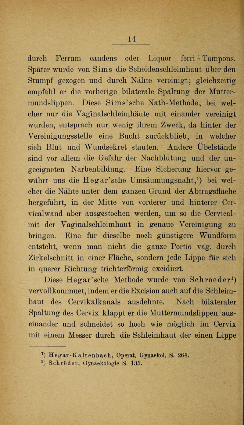 durch Ferrum candens oder Liquor ferri - Tampons. Später wurde von Sims die Scheidenschleimhaut über den Stumpf gezogen und durch Nähte vereinigt; gleichzeitig empfahl er die vorherige bilaterale Spaltung der Mutter¬ mundslippen. Diese Sims’sehe Nath-Methode, bei wel¬ cher nur die Vaginalschleimhäute mit einander vereinigt wurden, entsprach nur wenig ihrem Zweck, da hinter der Vereinigungsstelle eine Bucht zurückblieb, in welcher • • sich Blut und Wundsekret stauten. Andere Ubelstände sind vor allem die Gefahr der Nachblutung und der un¬ geeigneten Narbenbildung. Eine Sicherung hiervor ge¬ währt uns die Heg arische Umsäumungsnaht,1) bei wel¬ cher die Nähte unter dem ganzen Grund der Abtragslläche hergeführt, in der Mitte von vorderer und hinterer Cer- vicalwand aber ausgestochen werden, um so die Cervical- mit der Vaginalschleimhaut in genaue Vereinigung zu bringen. Eine für dieselbe noch günstigere Wundform entsteht, wenn man nicht die ganze Portio vag. durch Zirkelschnitt in einer Fläche, sondern jede Lippe für sich in querer Richtung trichterförmig excidiert. Diese He gar’sehe Methode wurde von Schroeder1) vervollkommnet, indem er die Excision auch auf die Schleim¬ haut des Cervikalkanals ausdehnte. Nach bilateraler Spaltung des Cervix klappt er die Muttermundslippen aus¬ einander und schneidet so hoch wie möglich im Cervix mit einem Messer durch die Schleimhaut der einen Lippe *) Hegar-Kaltenbach, Operat. G-ynaekol. S. 264. 2) Schröder, Gynaekologie S. 135.