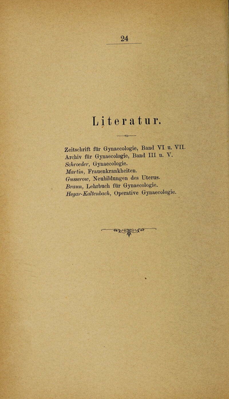 Literatur. --AJV- Zeitschrift für Gynaecologie, Band VI u. VII. Archiv für Gynaecologie, Band III u. V. Schroeder, Gynaecologie. Martin, Frauenkrankheiten. Gusserow, Neubildungen des Uterus. Braun, Lehrbuch für Gynaecologie. Hegar-Kaltenbacli, Operative Gynaecologie.